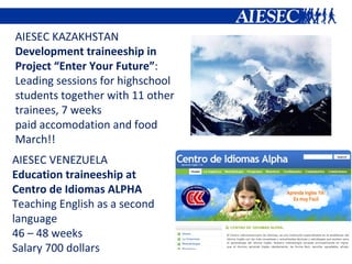 AIESEC KAZAKHSTAN Development traineeship in  Project “Enter Your Future” : Leading sessions for highschool students together with 11 other trainees, 7 weeks paid accomodation and food March!! AIESEC VENEZUELA Education traineeship at Centro de Idiomas ALPHA Teaching English as a second  language  46 – 48 weeks Salary 700 dollars 