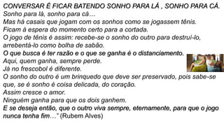 CONVERSAR É FICAR BATENDO SONHO PARA LÁ , SONHO PARA CÁ.
Sonho para lá, sonho para cá…
Mas há casais que jogam com os sonhos como se jogassem tênis.
Ficam à espera do momento certo para a cortada.
O jogo de tênis é assim: recebe-se o sonho do outro para destruí-lo,
arrebentá-lo como bolha de sabão.
O que busca é ter razão e o que se ganha é o distanciamento.
Aqui, quem ganha, sempre perde.
Já no frescobol é diferente.
O sonho do outro é um brinquedo que deve ser preservado, pois sabe-se
que, se é sonho é coisa delicada, do coração.
Assim cresce o amor.
Ninguém ganha para que os dois ganhem.
E se deseja então, que o outro viva sempre, eternamente, para que o jogo
nunca tenha fim…” (Rubem Alves)
 