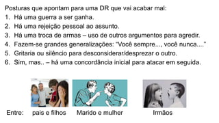 Posturas que apontam para uma DR que vai acabar mal:
1. Há uma guerra a ser ganha.
2. Há uma rejeição pessoal ao assunto.
3. Há uma troca de armas – uso de outros argumentos para agredir.
4. Fazem-se grandes generalizações: “Você sempre..., você nunca....”
5. Gritaria ou silêncio para desconsiderar/desprezar o outro.
6. Sim, mas.. – há uma concordância inicial para atacar em seguida.
Entre: pais e filhos Marido e mulher Irmãos
 