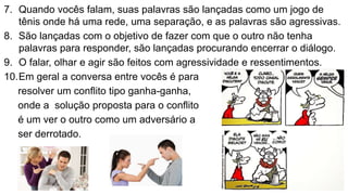 7. Quando vocês falam, suas palavras são lançadas como um jogo de
tênis onde há uma rede, uma separação, e as palavras são agressivas.
8. São lançadas com o objetivo de fazer com que o outro não tenha
palavras para responder, são lançadas procurando encerrar o diálogo.
9. O falar, olhar e agir são feitos com agressividade e ressentimentos.
10.Em geral a conversa entre vocês é para
resolver um conflito tipo ganha-ganha,
onde a solução proposta para o conflito
é um ver o outro como um adversário a
ser derrotado.
 