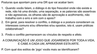 Posturas que apontam para uma DR que vai acabar bem:
1. Quando vocês falam, o diálogo é do tipo frescobol onde não existe a
rede, não há uma divisão, uma separação, e as palavras são assertivas
e não agressivas, os olhares são de aprovação e acolhimento, não
trabalha com o erro e sim com o apoio?
2. Em geral, para resolver o conflito, o diálogo e a postura consideram os
interesses comuns e/ou diferentes e/ou opostos, isto é, usam práticas
colaborativas?
3. Findo o conflito permanecem os vínculos de respeito e afeto.
A COMUNICAÇÃO É UM JOGO QUE JOGAREMOS POR TODA A VIDA,
E CABE A CADA UM, APRIMORAR ESTA ARTE.
P. Com qual dos estilos de ‘jogo’ vocês mais se identificaram?
 