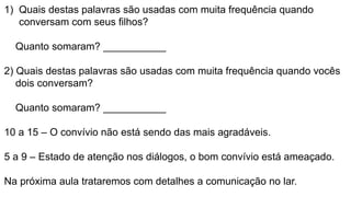 1) Quais destas palavras são usadas com muita frequência quando
conversam com seus filhos?
Quanto somaram? ___________
2) Quais destas palavras são usadas com muita frequência quando vocês
dois conversam?
Quanto somaram? ___________
10 a 15 – O convívio não está sendo das mais agradáveis.
5 a 9 – Estado de atenção nos diálogos, o bom convívio está ameaçado.
Na próxima aula trataremos com detalhes a comunicação no lar.
 