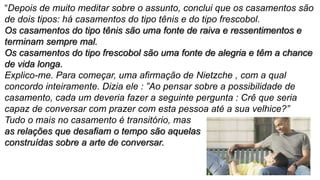 “Depois de muito meditar sobre o assunto, conclui que os casamentos são
de dois tipos: há casamentos do tipo tênis e do tipo frescobol.
Os casamentos do tipo tênis são uma fonte de raiva e ressentimentos e
terminam sempre mal.
Os casamentos do tipo frescobol são uma fonte de alegria e têm a chance
de vida longa.
Explico-me. Para começar, uma afirmação de Nietzche , com a qual
concordo inteiramente. Dizia ele : ”Ao pensar sobre a possibilidade de
casamento, cada um deveria fazer a seguinte pergunta : Crê que seria
capaz de conversar com prazer com esta pessoa até a sua velhice?”
Tudo o mais no casamento é transitório, mas
as relações que desafiam o tempo são aquelas
construídas sobre a arte de conversar.
 