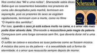 Nos contos das “Mil e uma noites”, Sherazade sabia disso.
Sabia que os casamentos baseados nos prazeres da
cama são decapitados pela manhã, terminam em
separação, pois os prazeres do sexo se esgotam
rapidamente, terminam com a morte, como no filme
“O Império dos sentidos”.
Por isso, quando o sexo já está estava morto na cama, e o amor não mais
podia dizer através dele, Sherazade o ressuscitava pela magia da palavra.
Começava com uma longa conversa sem fim, que deveria durar mil e uma
noites.
O sultão se calava e escutava as suas palavras como se fossem música.
A música dos sons ou da palavra – é a sexualidade sob a forma da
eternidade; é o amor que ressuscita sempre depois de morrer.
 