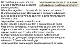 Há carinhos que se fazem com
o corpo e carinhos que se fazem
com as palavras.
Não é ficar repetindo o tempo todo “eu te amo, eu te amo “.
O tênis é um jogo feroz. Seu objetivo é derrotar o adversário.
E a sua derrota se revela no seu erro: o outro foi incapaz de
devolver a bola.
Joga-se tênis para fazer o outro errar.
O bom jogador é aquele que tem a exata noção do ponto
fraco do seu adversário, e é justamente para aí que ele vai
dirigir a sua cortada – palavra muito sugestiva que indica seu
objetivo sádico, que é cortar, interromper, derrotar.
O prazer do tênis se encontra, portanto, justamente no
momento em que o jogo não pode mais continuar, porque o
adversário foi colocado fora do jogo.
Termina sempre com a alegria de um e a tristeza do outro.
José aos seus irmãos: Gn 50.21 “E assim
os tranquilizou e lhes falou amavelmente.”
 