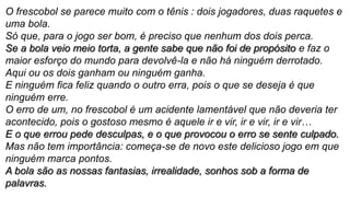 O frescobol se parece muito com o tênis : dois jogadores, duas raquetes e
uma bola.
Só que, para o jogo ser bom, é preciso que nenhum dos dois perca.
Se a bola veio meio torta, a gente sabe que não foi de propósito e faz o
maior esforço do mundo para devolvê-la e não há ninguém derrotado.
Aqui ou os dois ganham ou ninguém ganha.
E ninguém fica feliz quando o outro erra, pois o que se deseja é que
ninguém erre.
O erro de um, no frescobol é um acidente lamentável que não deveria ter
acontecido, pois o gostoso mesmo é aquele ir e vir, ir e vir, ir e vir…
E o que errou pede desculpas, e o que provocou o erro se sente culpado.
Mas não tem importância: começa-se de novo este delicioso jogo em que
ninguém marca pontos.
A bola são as nossas fantasias, irrealidade, sonhos sob a forma de
palavras.
 