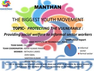 MANTHAN
THE BIGGEST YOUTH MOVEMENT
TOPIC- PROTECTING THE VULNERABLE :
Providing social welfare to informal sector workers
ARMY INSTITUTE OF TECHNOLOGY , PUNE
TEAM NAME- FALCONS
TEAM COORDINATOR- ABHAY KUMAR PANDEY
MEMBER - MITHUN K JAMES
ZAIN IQBAL
SANTOSH KUMAR
AYUSH NEGI
“……he is certainly not a good citizen who does not wish to promote by every means in
his power, the welfare of the whole society of his fellow citizens”
MSPI 2012 report
Informal
sector
formal sector
 