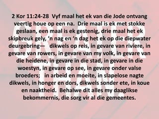 2 Kor 11:24-28 Vyf maal het ek van die Jode ontvang
veertig houe op een na. Drie maal is ek met stokke
geslaan, een maal is ek gestenig, drie maal het ek
skipbreuk gely, ‘n nag en ‘n dag het ek op die diepwater
deurgebring— dikwels op reis, in gevare van riviere, in
gevare van rowers, in gevare van my volk, in gevare van
die heidene, in gevare in die stad, in gevare in die
woestyn, in gevare op see, in gevare onder valse
broeders; in arbeid en moeite, in slapelose nagte
dikwels, in honger en dors, dikwels sonder ete, in koue
en naaktheid. Behalwe dit alles my daaglikse
bekommernis, die sorg vir al die gemeentes.
 
