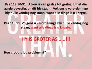 Psa 119:90-91 U trou is van geslag tot geslag; U het die
aarde bevestig, en dit bly staan. Volgens u verordeninge
bly hulle vandag nog staan, want alle dinge is u knegte.
Psa 119:91 Volgens u verordeninge bly hulle vandag nog
staan, want alle dinge is u knegte.
HY IS GROTER AS .....!!!
Hoe groot is jou probleem?”.
 