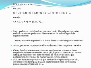  f0 + f1 + f2 + ... + fn + ...

   em que,
   f0 = 1, f1 = 1, f2 = f0 + f1, f3 = f2 + f1 + ...+ fn = fn–1 + fn–2 + ...
   ou seja,
   1, 1, 2, 3, 5, 8, 13, 21, 34, 55, 89, ...



 Logo, podemos também dizer que uma razão Rf qualquer entre dois
  termos sucessivos podem ser determinados de maneira geral da
  seguinte forma:

    Assim, podemos representar o limite dessa razão da seguinte maneira:

 Assim, podemos representar o limite dessa razão da seguinte maneira:

 Outro detalhe interessante, é que se a razão entre um termo dessa
  sequência pelo seu antecessor tende phi, logo a razão entre um termo
  qualquer e sucessor nos dará o inverso do número de ouro, que
  poderíamos determinar de maneira geral como a seguir:
 Mas um detalhe importante é que para melhor aproximação de phi,
  devemos considerar para a razão, preferencialmente, termos cuja
  posição na sequência seja n > 4.
 