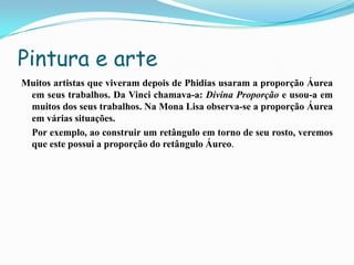 Pintura e arte
Muitos artistas que viveram depois de Phidias usaram a proporção Áurea
 em seus trabalhos. Da Vinci chamava-a: Divina Proporção e usou-a em
 muitos dos seus trabalhos. Na Mona Lisa observa-se a proporção Áurea
 em várias situações.
 Por exemplo, ao construir um retângulo em torno de seu rosto, veremos
 que este possui a proporção do retângulo Áureo.
 