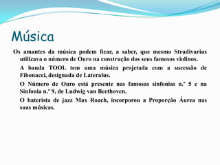 Música
Os amantes da música podem ficar, a saber, que mesmo Stradivarius
  utilizava o número de Ouro na construção dos seus famosos violinos.
  A banda TOOL tem uma música projetada com a sucessão de
  Fibonacci, designada de Lateralus.
  O Número de Ouro está presente nas famosas sinfonias n.º 5 e na
  Sinfonia n.º 9, de Ludwig van Beethoven.
  O baterista de jazz Max Roach, incorporou a Proporção Áurea nas
  suas músicas.
 