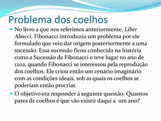 Problema dos coelhos
 No livro a que nos referimos anteriormente, Líber
  Abacci, Fibonacci introduziu um problema por ele
  formulado que veio dar origem posteriormente a uma
  sucessão. Essa sucessão ficou conhecida na história
  como a Sucessão de Fibonacci e teve lugar no ano de
  1202, quando Fibonacci se interessou pela reprodução
  dos coelhos. Ele criou então um cenário imaginário
  com as condições ideais, sob as quais os coelhos se
  poderiam então procriar.
 O objetivo era responder à seguinte questão: Quantos
  pares de coelhos é que vão existir daqui a um ano?
 