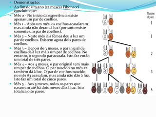  Demonstração:
 Ao fim de um ano (12 meses) Fibonacci
    concluiu que:
   Mês 0 - No início da experiência existe
    apenas um par de coelhos.
   Mês 1 – Após um mês, os coelhos acasalaram
    mas ainda não deram à luz (portanto existe
    somente um par de coelhos).
   Mês 2 – Neste mês já a fêmea deu à luz um
    par de coelhos. Existem agora dois pares de
    coelhos.
   Mês 3 – Depois de 3 meses, o par inicial de
    coelhos dá à luz mais um par de coelhos. No
    entanto, o segundo par acasala. Isto faz então
    um total de três pares.
   Mês 4 – Aos 4 meses, o par original tem mais
    um par de coelhos. O par nascido no mês #2
    também dá à luz. O par de coelhos nascido
    no mês #3 acasalam, mas ainda não dão à luz.
    Isto faz um total de cinco pares.
   Mês 5 – Aos 5 meses, todos os pares que
    nasceram até há dois meses dão à luz. Isto
    totaliza oito pares.
 