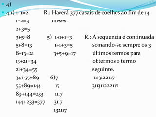  4)
 4.1) 1+1=2     R.: Haverá 377 casais de coelhos ao fim de 14
       1+2=3         meses.
       2+3=5
       3+5=8      5) 1+1+1=3      R.: A sequencia é continuada
       5+8=13        1+1+3=5          somando-se sempre os 3
       8+13=21       3+5+9=17         últimos termos para
       13+21=34                       obtermos o termo
       21+34=55                       seguinte.
       34+55=89    6)7                 1113122117
       55+89=144      17              311311222117
       89+144=233     1117
       144+233=377 3117
                     132117
 