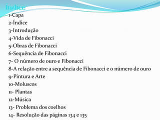 1-Capa
2-Índice
3-Introdução
4-Vida de Fibonacci
5-Obras de Fibonacci
6-Sequência de Fibonacci
7- O número de ouro e Fibonacci
8-A relação entre a sequência de Fibonacci e o número de ouro
9-Pintura e Arte
10-Moluscos
11- Plantas
12-Música
13- Problema dos coelhos
14- Resolução das páginas 134 e 135
 