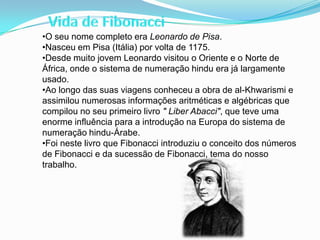 •O seu nome completo era Leonardo de Pisa.
•Nasceu em Pisa (Itália) por volta de 1175.
•Desde muito jovem Leonardo visitou o Oriente e o Norte de
África, onde o sistema de numeração hindu era já largamente
usado.
•Ao longo das suas viagens conheceu a obra de al-Khwarismi e
assimilou numerosas informações aritméticas e algébricas que
compilou no seu primeiro livro " Liber Abacci", que teve uma
enorme influência para a introdução na Europa do sistema de
numeração hindu-Árabe.
•Foi neste livro que Fibonacci introduziu o conceito dos números
de Fibonacci e da sucessão de Fibonacci, tema do nosso
trabalho.
 