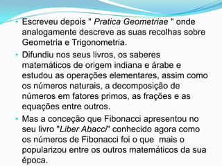 • Escreveu depois " Pratica Geometriae " onde
  analogamente descreve as suas recolhas sobre
  Geometria e Trigonometria.
• Difundiu nos seus livros, os saberes
  matemáticos de origem indiana e árabe e
  estudou as operações elementares, assim como
  os números naturais, a decomposição de
  números em fatores primos, as frações e as
  equações entre outros.
• Mas a conceção que Fibonacci apresentou no
  seu livro "Liber Abacci" conhecido agora como
  os números de Fibonacci foi o que mais o
  popularizou entre os outros matemáticos da sua
  época.
 
