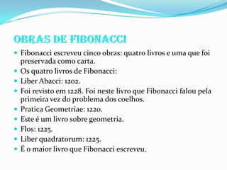  Fibonacci escreveu cinco obras: quatro livros e uma que foi
    preservada como carta.
   Os quatro livros de Fibonacci:
   Liber Abacci: 1202.
   Foi revisto em 1228. Foi neste livro que Fibonacci falou pela
    primeira vez do problema dos coelhos.
   Pratica Geometriae: 1220.
   Este é um livro sobre geometria.
   Flos: 1225.
   Liber quadratorum: 1225.
   É o maior livro que Fibonacci escreveu.
 