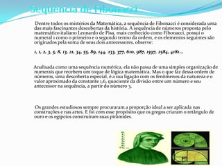 Dentre todos os mistérios da Matemática, a sequência de Fibonacci é considerada uma
das mais fascinantes descobertas da história. A sequência de números proposta pelo
matemático italiano Leonardo de Pisa, mais conhecido como Fibonacci, possui o
numeral 1 como o primeiro e o segundo termo da ordem, e os elementos seguintes são
originados pela soma de seus dois antecessores, observe:
1, 1, 2, 3, 5, 8, 13, 21, 34, 55, 89, 144, 233, 377, 610, 987, 1597, 2584, 4181...


Analisada como uma sequência numérica, ela não passa de uma simples organização de
numerais que recebem um toque de lógica matemática. Mas o que faz dessa ordem de
números, uma descoberta especial, é a sua ligação com os fenômenos da natureza e o
valor aproximado da constante 1,6, quociente da divisão entre um número e seu
antecessor na sequência, a partir do número 3.



Os grandes estudiosos sempre procuraram a proporção ideal a ser aplicada nas
construções e nas artes. E foi com esse propósito que os gregos criaram o retângulo de
ouro e os egípcios construíram suas pirâmides.
 