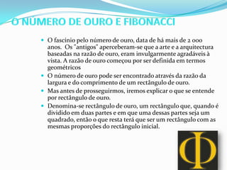  O fascínio pelo número de ouro, data de há mais de 2 000
  anos. Os "antigos" aperceberam-se que a arte e a arquitectura
  baseadas na razão de ouro, eram invulgarmente agradáveis à
  vista. A razão de ouro começou por ser definida em termos
  geométricos
 O número de ouro pode ser encontrado através da razão da
  largura e do comprimento de um rectângulo de ouro.
 Mas antes de prosseguirmos, iremos explicar o que se entende
  por rectângulo de ouro.
 Denomina-se rectângulo de ouro, um rectângulo que, quando é
  dividido em duas partes e em que uma dessas partes seja um
  quadrado, então o que resta terá que ser um rectângulo com as
  mesmas proporções do rectângulo inicial.
 