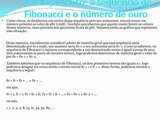  Como vimos, se dividirmos um termo dessa sequência pelo seu antecessor, encontramos um
  número próximo ao valor de phi (1,618). Também percebemos que quanto maior forem os valores
  desses números, mais próximo seu quociente ficará de phi. Vejamos então ao gráfico que representa
  essa situação:


  Desta maneira, inicialmente considerei adotei de maneira geral que essa sequência seria
  determinada por fn e onde, seu sucessor seria fn+1 e seu antecessor seria fn–1. Como já sabemos, na
  sequência de Fibonacci o número correspondente a um determinado termo é igual a soma de seus
  dois antecessores (a partir do terceiro termo), logo podemos determinar de maneira geral o valor de
  por fn = fn–1 + fn–2.
   Também sabemos que na sequência de Fibonacci, os dois primeiros termos são iguais a 1, logo
   podemos designá-los como sendo o termo inicial f0 = 1 e f1 = 1. desta forma, podemos montar a
   sequência a seguir:

   f0 + f1 + f2 + ... + fn + ...
   em que,
   f0 = 1, f1 = 1, f2 = f0 + f1, f3 = f2 + f1 + ...+ fn = fn–1 + fn–2 + ...
   ou seja,
   1, 1, 2, 3, 5, 8, 13, 21, 34, 55, 89, ...
 