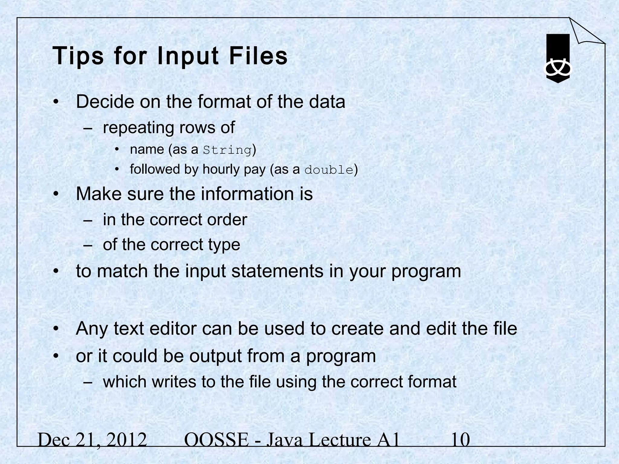 Tips for Input Files
 • Decide on the format of the data
     – repeating rows of
         • name (as a String)
         • followed by hourly pay (as a double)
 • Make sure the information is
     – in the correct order
     – of the correct type
 • to match the input statements in your program


 • Any text editor can be used to create and edit the file
 • or it could be output from a program
     – which writes to the file using the correct format


Dec 21, 2012       OOSSE - Java Lecture A1             10
 