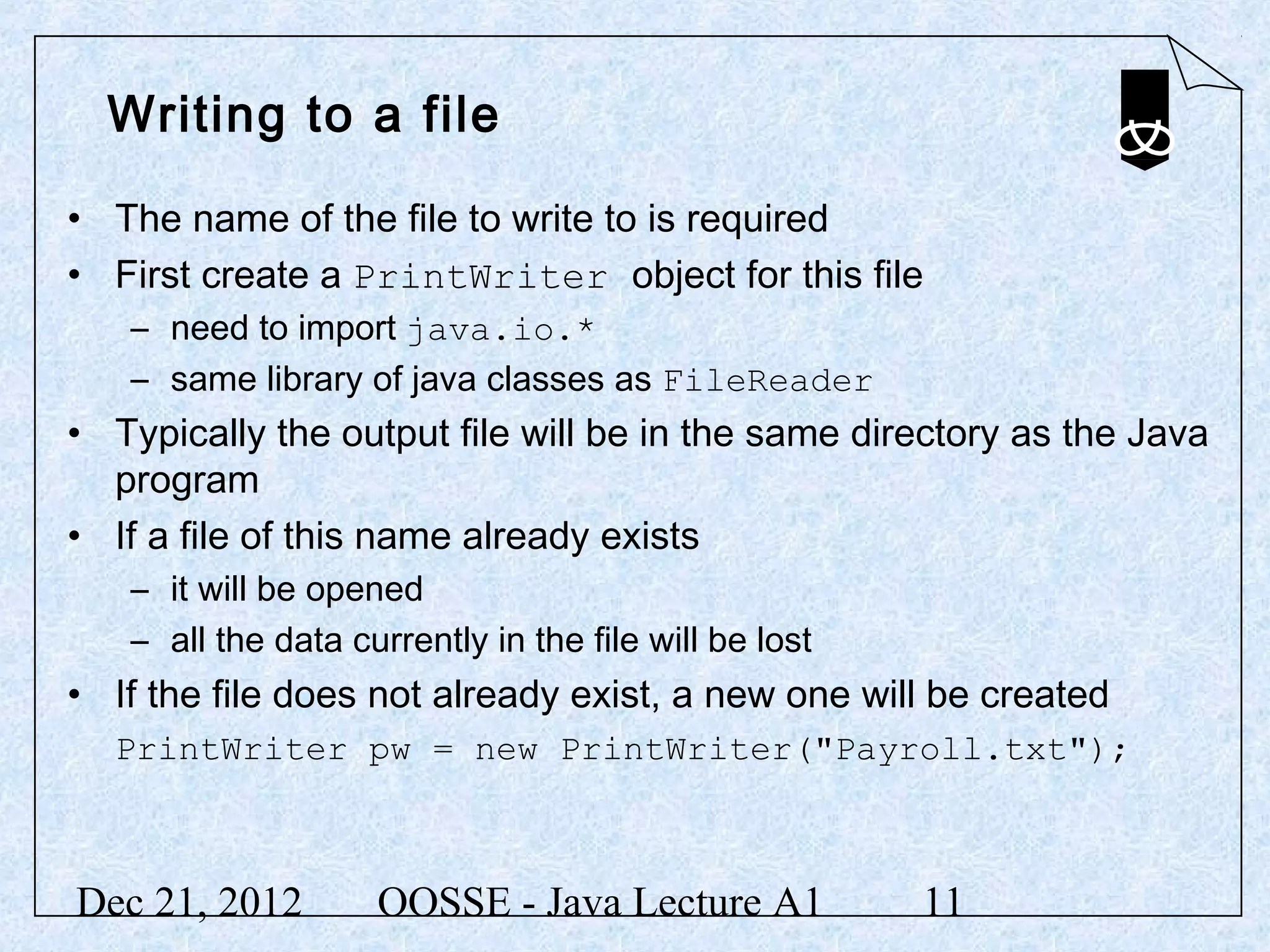 Writing to a file

• The name of the file to write to is required
• First create a PrintWriter object for this file
   – need to import java.io.*
   – same library of java classes as FileReader
• Typically the output file will be in the same directory as the Java
  program
• If a file of this name already exists
   – it will be opened
   – all the data currently in the file will be lost
• If the file does not already exist, a new one will be created
  PrintWriter pw = new PrintWriter("Payroll.txt");



Dec 21, 2012        OOSSE - Java Lecture A1            11
 