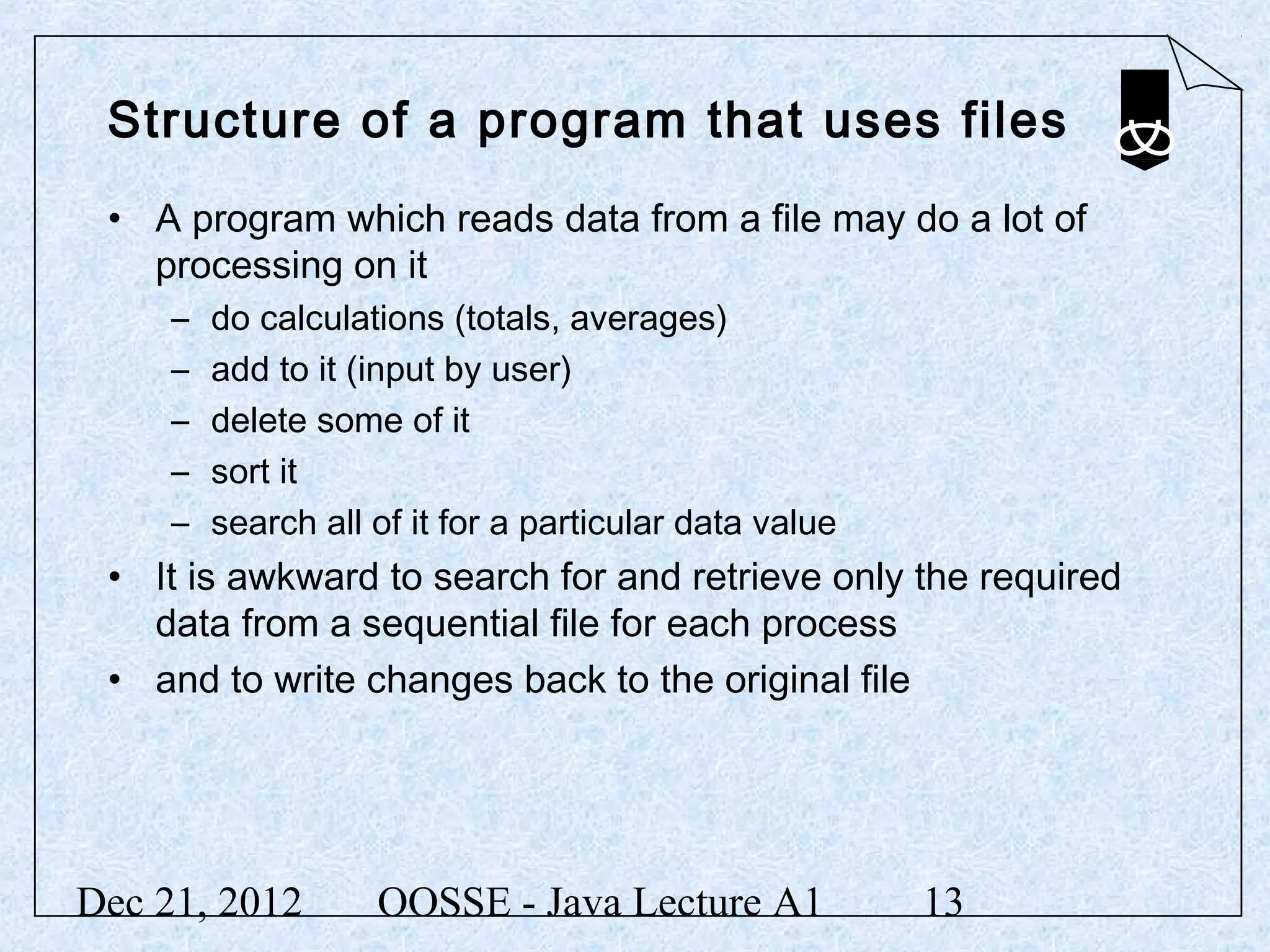 Structure of a program that uses files
 • A program which reads data from a file may do a lot of
   processing on it
     –   do calculations (totals, averages)
     –   add to it (input by user)
     –   delete some of it
     –   sort it
     –   search all of it for a particular data value
 • It is awkward to search for and retrieve only the required
   data from a sequential file for each process
 • and to write changes back to the original file




Dec 21, 2012        OOSSE - Java Lecture A1             13
 