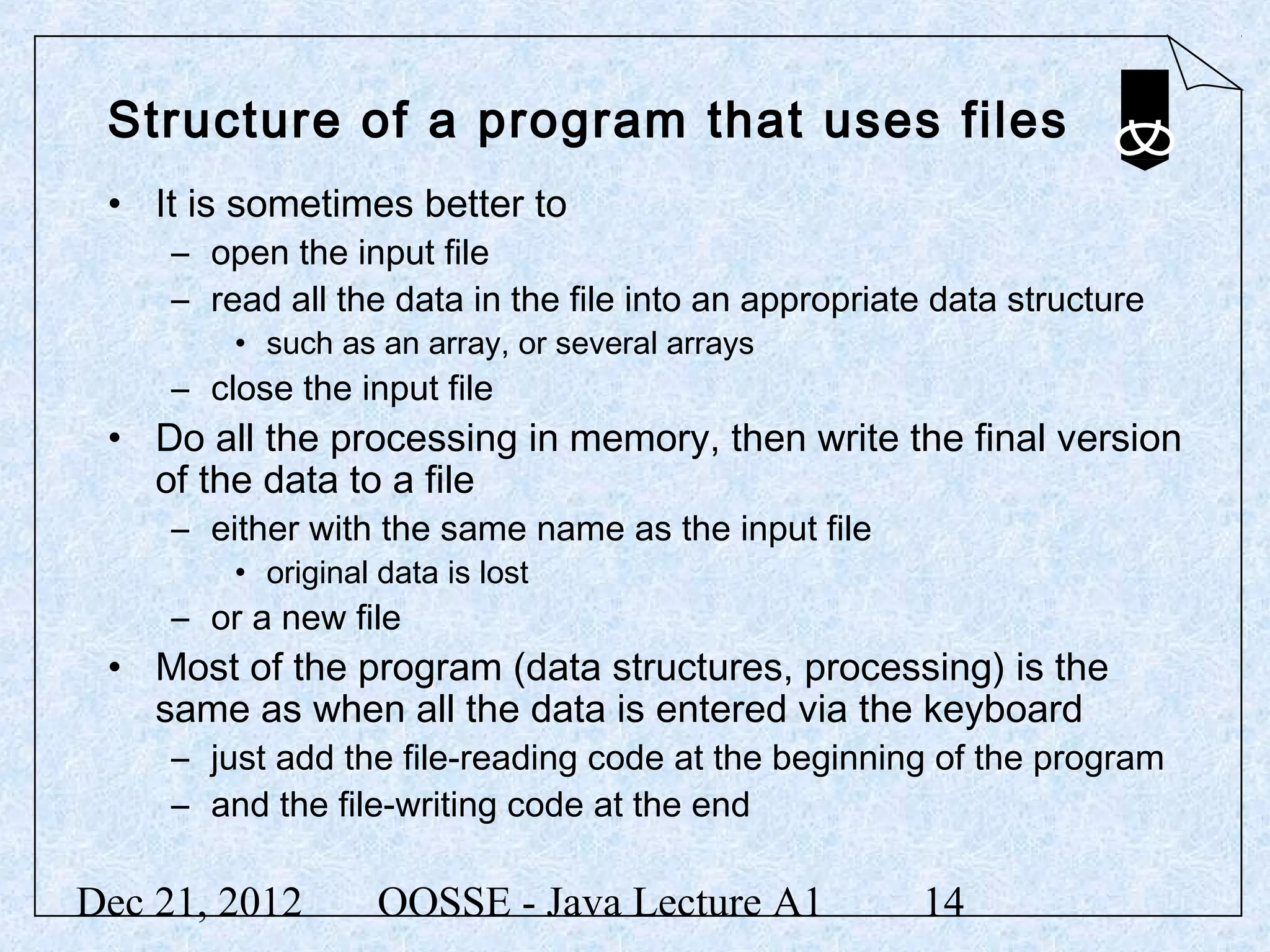 Structure of a program that uses files
 • It is sometimes better to
     – open the input file
     – read all the data in the file into an appropriate data structure
         • such as an array, or several arrays
     – close the input file
 • Do all the processing in memory, then write the final version
   of the data to a file
     – either with the same name as the input file
         • original data is lost
     – or a new file
 • Most of the program (data structures, processing) is the
   same as when all the data is entered via the keyboard
     – just add the file-reading code at the beginning of the program
     – and the file-writing code at the end

Dec 21, 2012        OOSSE - Java Lecture A1            14
 