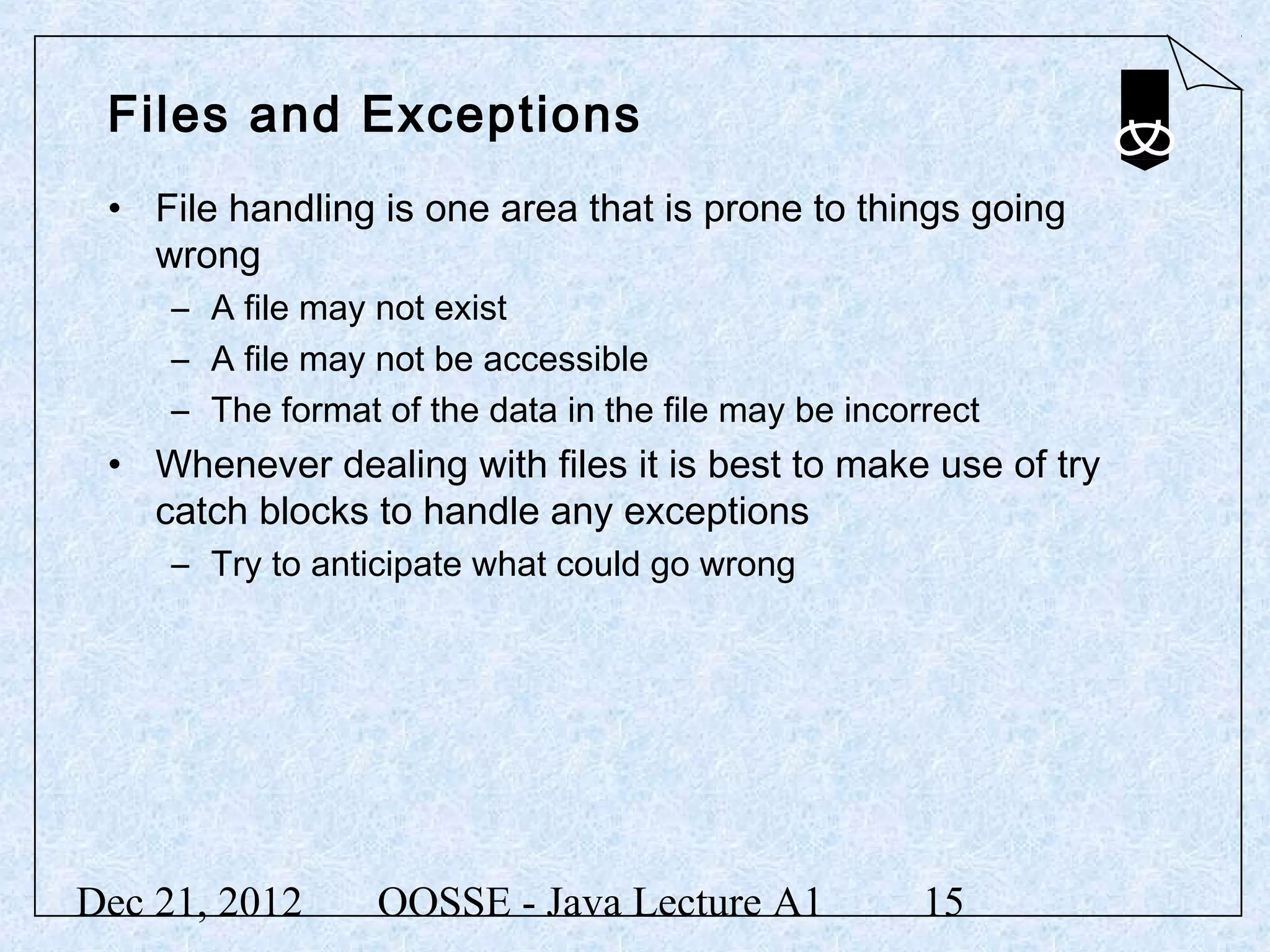 Files and Exceptions
 • File handling is one area that is prone to things going
   wrong
     – A file may not exist
     – A file may not be accessible
     – The format of the data in the file may be incorrect
 • Whenever dealing with files it is best to make use of try
   catch blocks to handle any exceptions
     – Try to anticipate what could go wrong




Dec 21, 2012      OOSSE - Java Lecture A1             15
 