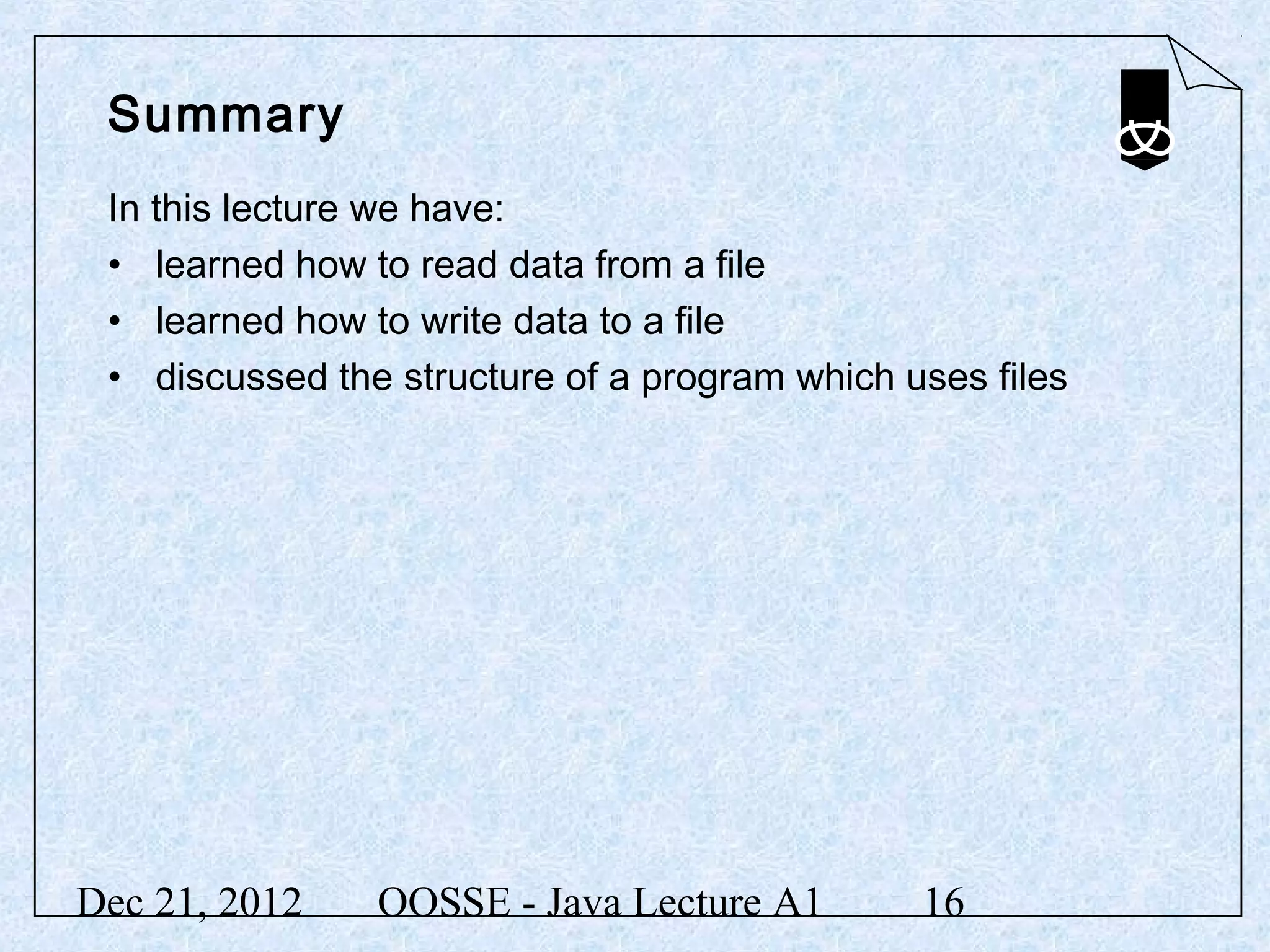 Summary
 In this lecture we have:
 • learned how to read data from a file
 • learned how to write data to a file
 • discussed the structure of a program which uses files




Dec 21, 2012    OOSSE - Java Lecture A1        16
 