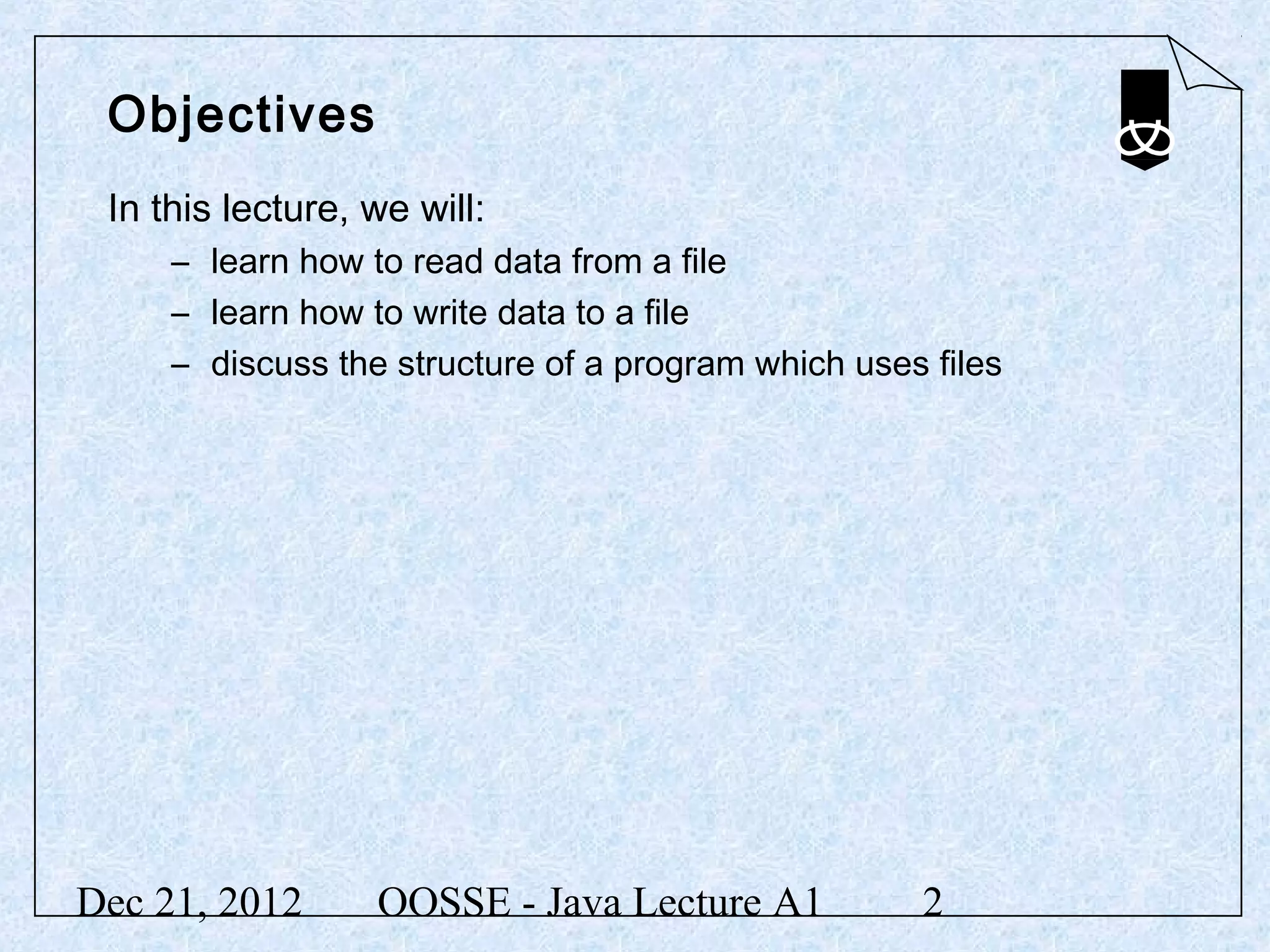 Objectives
 In this lecture, we will:
     – learn how to read data from a file
     – learn how to write data to a file
     – discuss the structure of a program which uses files




Dec 21, 2012      OOSSE - Java Lecture A1           2
 