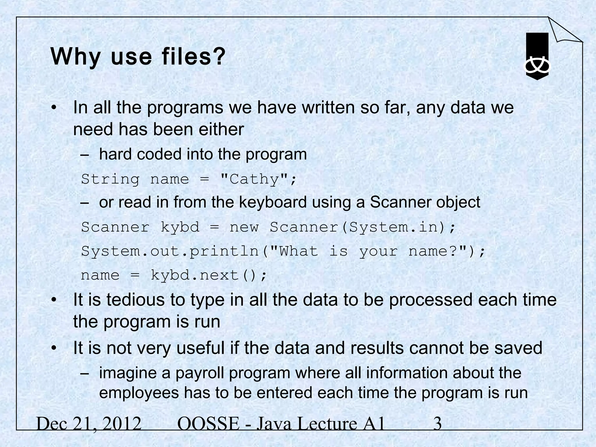Why use files?

 • In all the programs we have written so far, any data we
   need has been either
     – hard coded into the program
     String name = "Cathy";
     – or read in from the keyboard using a Scanner object
     Scanner kybd = new Scanner(System.in);
     System.out.println("What is your name?");
     name = kybd.next();
 • It is tedious to type in all the data to be processed each time
   the program is run
 • It is not very useful if the data and results cannot be saved
     – imagine a payroll program where all information about the
       employees has to be entered each time the program is run
Dec 21, 2012     OOSSE - Java Lecture A1           3
 