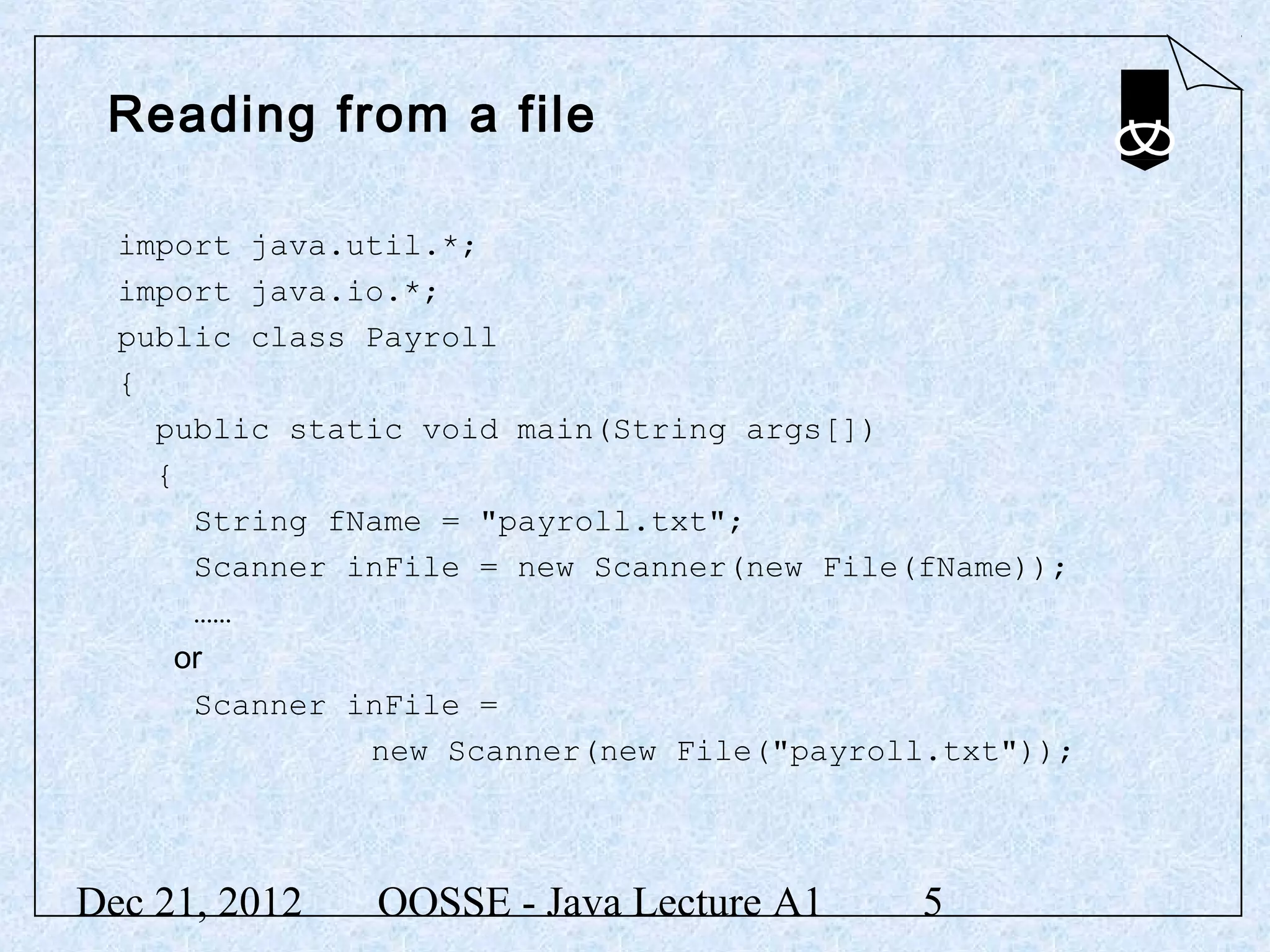Reading from a file

  import java.util.*;
  import java.io.*;
  public class Payroll
  {
    public static void main(String args[])
    {
      String fName = "payroll.txt";
      Scanner inFile = new Scanner(new File(fName));
      ……
     or
      Scanner inFile =
               new Scanner(new File("payroll.txt"));



Dec 21, 2012   OOSSE - Java Lecture A1     5
 