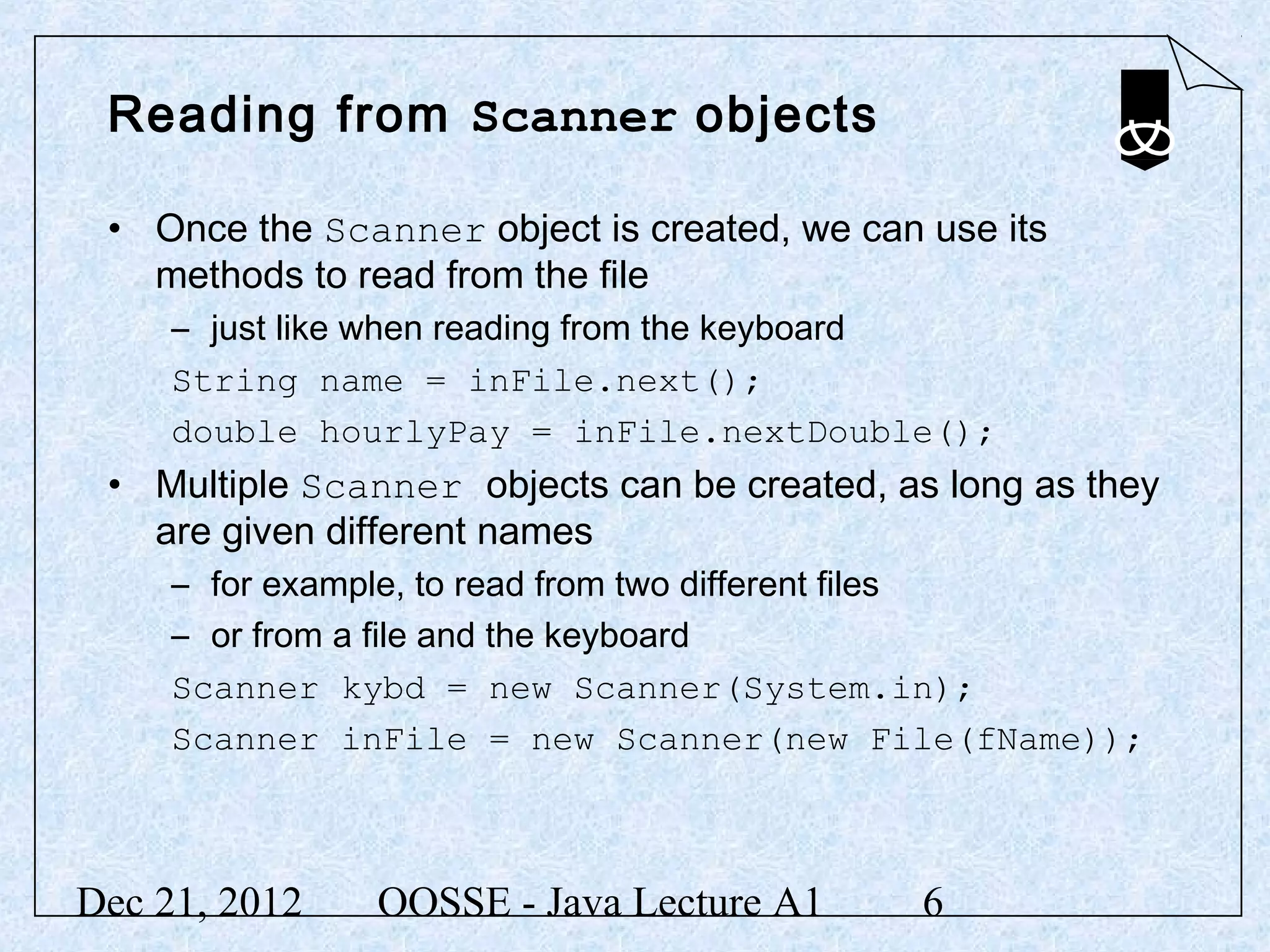 Reading from Scanner objects

 • Once the Scanner object is created, we can use its
   methods to read from the file
     – just like when reading from the keyboard
     String name = inFile.next();
     double hourlyPay = inFile.nextDouble();
 • Multiple Scanner objects can be created, as long as they
   are given different names
     – for example, to read from two different files
     – or from a file and the keyboard
     Scanner kybd = new Scanner(System.in);
     Scanner inFile = new Scanner(new File(fName));



Dec 21, 2012   OOSSE - Java Lecture A1        6
 