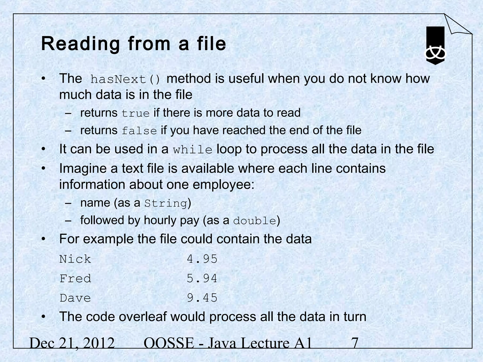 Reading from a file
 • The hasNext() method is useful when you do not know how
   much data is in the file
     – returns true if there is more data to read
     – returns false if you have reached the end of the file
 • It can be used in a while loop to process all the data in the file
 • Imagine a text file is available where each line contains
   information about one employee:
     – name (as a String)
     – followed by hourly pay (as a double)
 • For example the file could contain the data
   Nick                  4.95
   Fred                  5.94
   Dave                  9.45
 • The code overleaf would process all the data in turn

Dec 21, 2012       OOSSE - Java Lecture A1               7
 