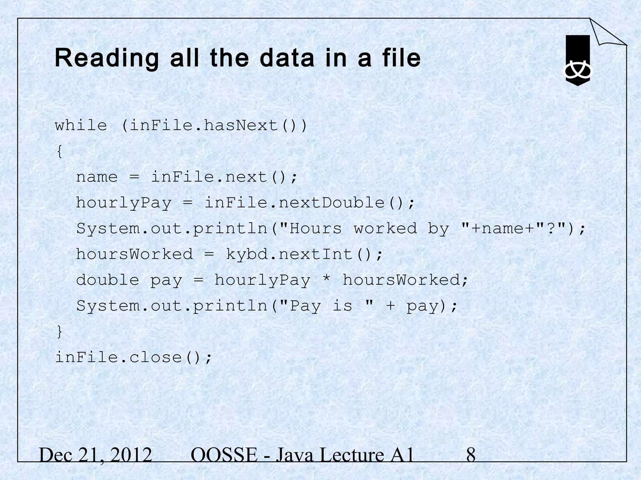 Reading all the data in a file

 while (inFile.hasNext())
 {
   name = inFile.next();
   hourlyPay = inFile.nextDouble();
   System.out.println("Hours worked by "+name+"?");
   hoursWorked = kybd.nextInt();
   double pay = hourlyPay * hoursWorked;
   System.out.println("Pay is " + pay);
 }
 inFile.close();




Dec 21, 2012   OOSSE - Java Lecture A1   8
 