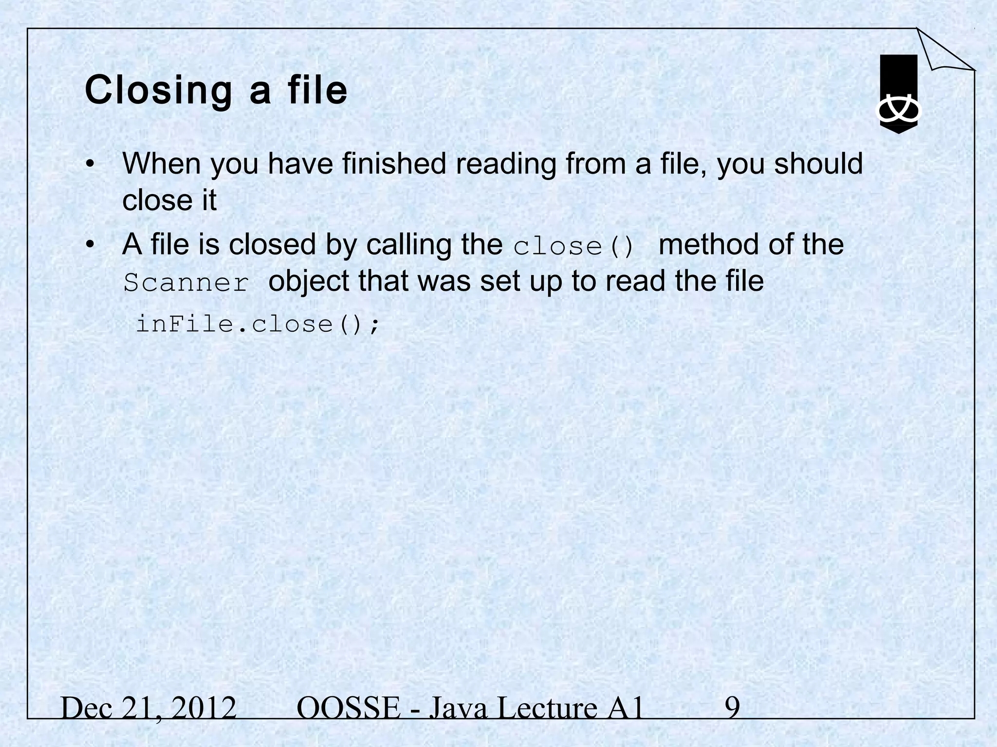 Closing a file
 • When you have finished reading from a file, you should
   close it
 • A file is closed by calling the close() method of the
   Scanner object that was set up to read the file
     inFile.close();




Dec 21, 2012    OOSSE - Java Lecture A1       9
 