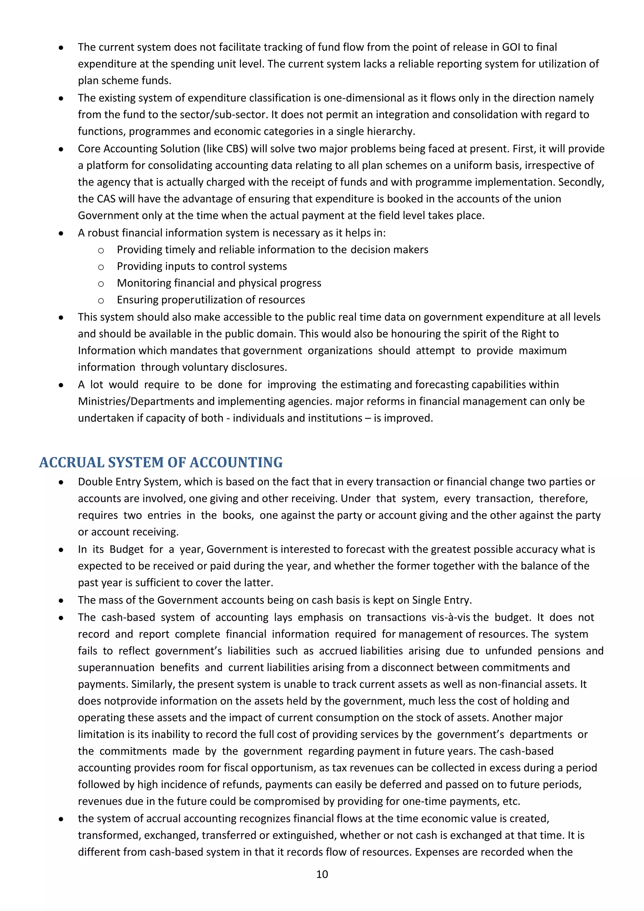 The current system does not facilitate tracking of fund flow from the point of release in GOI to final
    expenditure at the spending unit level. The current system lacks a reliable reporting system for utilization of
    plan scheme funds.
    The existing system of expenditure classification is one-dimensional as it flows only in the direction namely
    from the fund to the sector/sub-sector. It does not permit an integration and consolidation with regard to
    functions, programmes and economic categories in a single hierarchy.
    Core Accounting Solution (like CBS) will solve two major problems being faced at present. First, it will provide
    a platform for consolidating accounting data relating to all plan schemes on a uniform basis, irrespective of
    the agency that is actually charged with the receipt of funds and with programme implementation. Secondly,
    the CAS will have the advantage of ensuring that expenditure is booked in the accounts of the union
    Government only at the time when the actual payment at the field level takes place.
    A robust financial information system is necessary as it helps in:
        o Providing timely and reliable information to the decision makers
        o Providing inputs to control systems
        o Monitoring financial and physical progress
        o Ensuring proper utilization of resources
    This system should also make accessible to the public real time data on government expenditure at all levels
    and should be available in the public domain. This would also be honouring the spirit of the Right to
    Information which mandates that government organizations should attempt to provide maximum
    information through voluntary disclosures.
    A lot would require to be done for improving the estimating and forecasting capabilities within
    Ministries/Departments and implementing agencies. major reforms in financial management can only be
    undertaken if capacity of both - individuals and institutions – is improved.


ACCRUAL SYSTEM OF ACCOUNTING
    Double Entry System, which is based on the fact that in every transaction or financial change two parties or
    accounts are involved, one giving and other receiving. Under that system, every transaction, therefore,
    requires two entries in the books, one against the party or account giving and the other against the party
    or account receiving.
    In its Budget for a year, Government is interested to forecast with the greatest possible accuracy what is
    expected to be received or paid during the year, and whether the former together with the balance of the
    past year is sufficient to cover the latter.
    The mass of the Government accounts being on cash basis is kept on Single Entry.
    The cash-based system of accounting lays emphasis on transactions vis-à-vis the budget. It does not
    record and report complete financial information required for management of resources. The system
    fails to reflect government’s liabilities such as accrued liabilities arising due to unfunded pensions and
    superannuation benefits and current liabilities arising from a disconnect between commitments and
    payments. Similarly, the present system is unable to track current assets as well as non-financial assets. It
    does notprovide information on the assets held by the government, much less the cost of holding and
    operating these assets and the impact of current consumption on the stock of assets. Another major
    limitation is its inability to record the full cost of providing services by the government’s departments or
    the commitments made by the government regarding payment in future years. The cash-based
    accounting provides room for fiscal opportunism, as tax revenues can be collected in excess during a period
    followed by high incidence of refunds, payments can easily be deferred and passed on to future periods,
    revenues due in the future could be compromised by providing for one-time payments, etc.
    the system of accrual accounting recognizes financial flows at the time economic value is created,
    transformed, exchanged, transferred or extinguished, whether or not cash is exchanged at that time. It is
    different from cash-based system in that it records flow of resources. Expenses are recorded when the
                                                      10
 