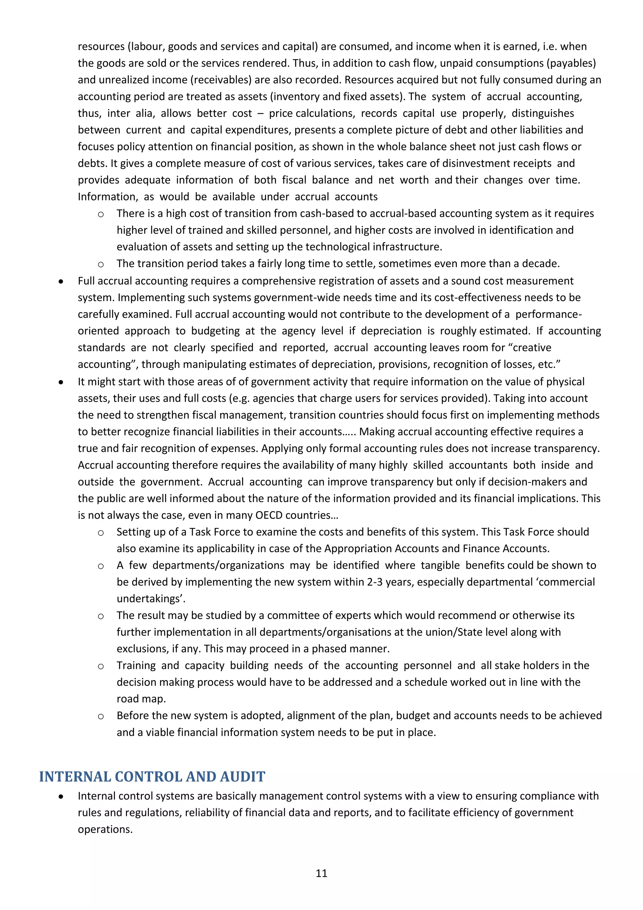 resources (labour, goods and services and capital) are consumed, and income when it is earned, i.e. when
    the goods are sold or the services rendered. Thus, in addition to cash flow, unpaid consumptions (payables)
    and unrealized income (receivables) are also recorded. Resources acquired but not fully consumed during an
    accounting period are treated as assets (inventory and fixed assets). The system of accrual accounting,
    thus, inter alia, allows better cost – price calculations, records capital use properly, distinguishes
    between current and capital expenditures, presents a complete picture of debt and other liabilities and
    focuses policy attention on financial position, as shown in the whole balance sheet not just cash flows or
    debts. It gives a complete measure of cost of various services, takes care of disinvestment receipts and
    provides adequate information of both fiscal balance and net worth and their changes over time.
    Information, as would be available under accrual accounts
         o There is a high cost of transition from cash-based to accrual-based accounting system as it requires
             higher level of trained and skilled personnel, and higher costs are involved in identification and
             evaluation of assets and setting up the technological infrastructure.
         o The transition period takes a fairly long time to settle, sometimes even more than a decade.
    Full accrual accounting requires a comprehensive registration of assets and a sound cost measurement
    system. Implementing such systems government-wide needs time and its cost-effectiveness needs to be
    carefully examined. Full accrual accounting would not contribute to the development of a performance-
    oriented approach to budgeting at the agency level if depreciation is roughly estimated. If accounting
    standards are not clearly specified and reported, accrual accounting leaves room for “creative
    accounting”, through manipulating estimates of depreciation, provisions, recognition of losses, etc.”
    It might start with those areas of of government activity that require information on the value of physical
    assets, their uses and full costs (e.g. agencies that charge users for services provided). Taking into account
    the need to strengthen fiscal management, transition countries should focus first on implementing methods
    to better recognize financial liabilities in their accounts….. Making accrual accounting effective requires a
    true and fair recognition of expenses. Applying only formal accounting rules does not increase transparency.
    Accrual accounting therefore requires the availability of many highly skilled accountants both inside and
    outside the government. Accrual accounting can improve transparency but only if decision-makers and
    the public are well informed about the nature of the information provided and its financial implications. This
    is not always the case, even in many OECD countries…
         o Setting up of a Task Force to examine the costs and benefits of this system. This Task Force should
             also examine its applicability in case of the Appropriation Accounts and Finance Accounts.
         o A few departments/organizations may be identified where tangible benefits could be shown to
             be derived by implementing the new system within 2-3 years, especially departmental ‘commercial
             undertakings’.
         o The result may be studied by a committee of experts which would recommend or otherwise its
             further implementation in all departments/organisations at the union/State level along with
             exclusions, if any. This may proceed in a phased manner.
         o Training and capacity building needs of the accounting personnel and all stake holders in the
             decision making process would have to be addressed and a schedule worked out in line with the
             road map.
         o Before the new system is adopted, alignment of the plan, budget and accounts needs to be achieved
             and a viable financial information system needs to be put in place.


INTERNAL CONTROL AND AUDIT
    Internal control systems are basically management control systems with a view to ensuring compliance with
    rules and regulations, reliability of financial data and reports, and to facilitate efficiency of government
    operations.


                                                     11
 