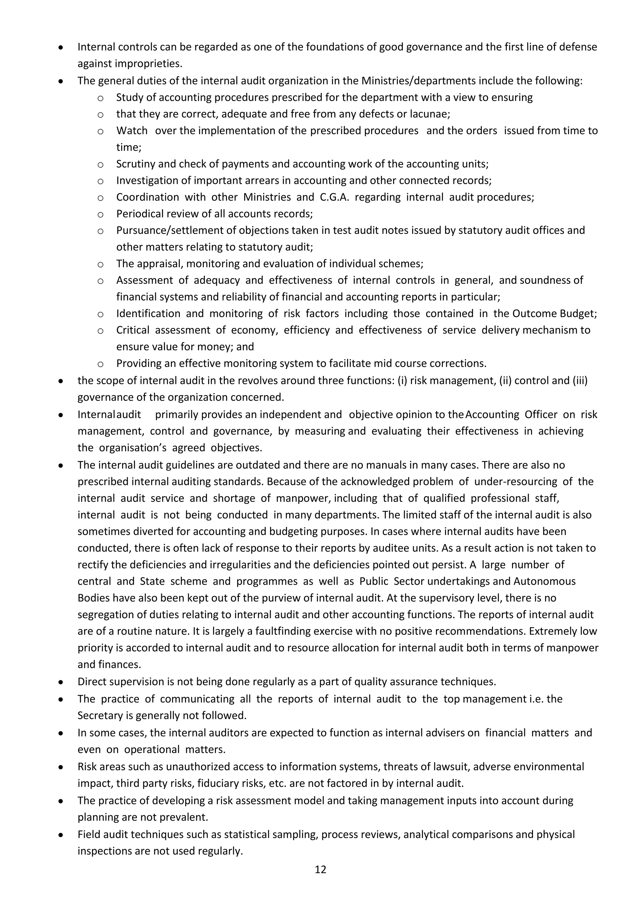 Internal controls can be regarded as one of the foundations of good governance and the first line of defense
against improprieties.
The general duties of the internal audit organization in the Ministries/departments include the following:
    o Study of accounting procedures prescribed for the department with a view to ensuring
    o that they are correct, adequate and free from any defects or lacunae;
    o Watch over the implementation of the prescribed procedures and the orders issued from time to
         time;
    o Scrutiny and check of payments and accounting work of the accounting units;
    o Investigation of important arrears in accounting and other connected records;
    o Coordination with other Ministries and C.G.A. regarding internal audit procedures;
    o Periodical review of all accounts records;
    o Pursuance/settlement of objections taken in test audit notes issued by statutory audit offices and
         other matters relating to statutory audit;
    o The appraisal, monitoring and evaluation of individual schemes;
    o Assessment of adequacy and effectiveness of internal controls in general, and soundness of
         financial systems and reliability of financial and accounting reports in particular;
    o Identification and monitoring of risk factors including those contained in the Outcome Budget;
    o Critical assessment of economy, efficiency and effectiveness of service delivery mechanism to
         ensure value for money; and
    o Providing an effective monitoring system to facilitate mid course corrections.
the scope of internal audit in the revolves around three functions: (i) risk management, (ii) control and (iii)
governance of the organization concerned.
Internal audit primarily provides an independent and objective opinion to the Accounting Officer on risk
management, control and governance, by measuring and evaluating their effectiveness in achieving
the organisation’s agreed objectives.
The internal audit guidelines are outdated and there are no manuals in many cases. There are also no
prescribed internal auditing standards. Because of the acknowledged problem of under-resourcing of the
internal audit service and shortage of manpower, including that of qualified professional staff,
internal audit is not being conducted in many departments. The limited staff of the internal audit is also
sometimes diverted for accounting and budgeting purposes. In cases where internal audits have been
conducted, there is often lack of response to their reports by auditee units. As a result action is not taken to
rectify the deficiencies and irregularities and the deficiencies pointed out persist. A large number of
central and State scheme and programmes as well as Public Sector undertakings and Autonomous
Bodies have also been kept out of the purview of internal audit. At the supervisory level, there is no
segregation of duties relating to internal audit and other accounting functions. The reports of internal audit
are of a routine nature. It is largely a faultfinding exercise with no positive recommendations. Extremely low
priority is accorded to internal audit and to resource allocation for internal audit both in terms of manpower
and finances.
Direct supervision is not being done regularly as a part of quality assurance techniques.
The practice of communicating all the reports of internal audit to the top management i.e. the
Secretary is generally not followed.
In some cases, the internal auditors are expected to function as internal advisers on financial matters and
even on operational matters.
Risk areas such as unauthorized access to information systems, threats of lawsuit, adverse environmental
impact, third party risks, fiduciary risks, etc. are not factored in by internal audit.
The practice of developing a risk assessment model and taking management inputs into account during
planning are not prevalent.
Field audit techniques such as statistical sampling, process reviews, analytical comparisons and physical
inspections are not used regularly.
                                                  12
 