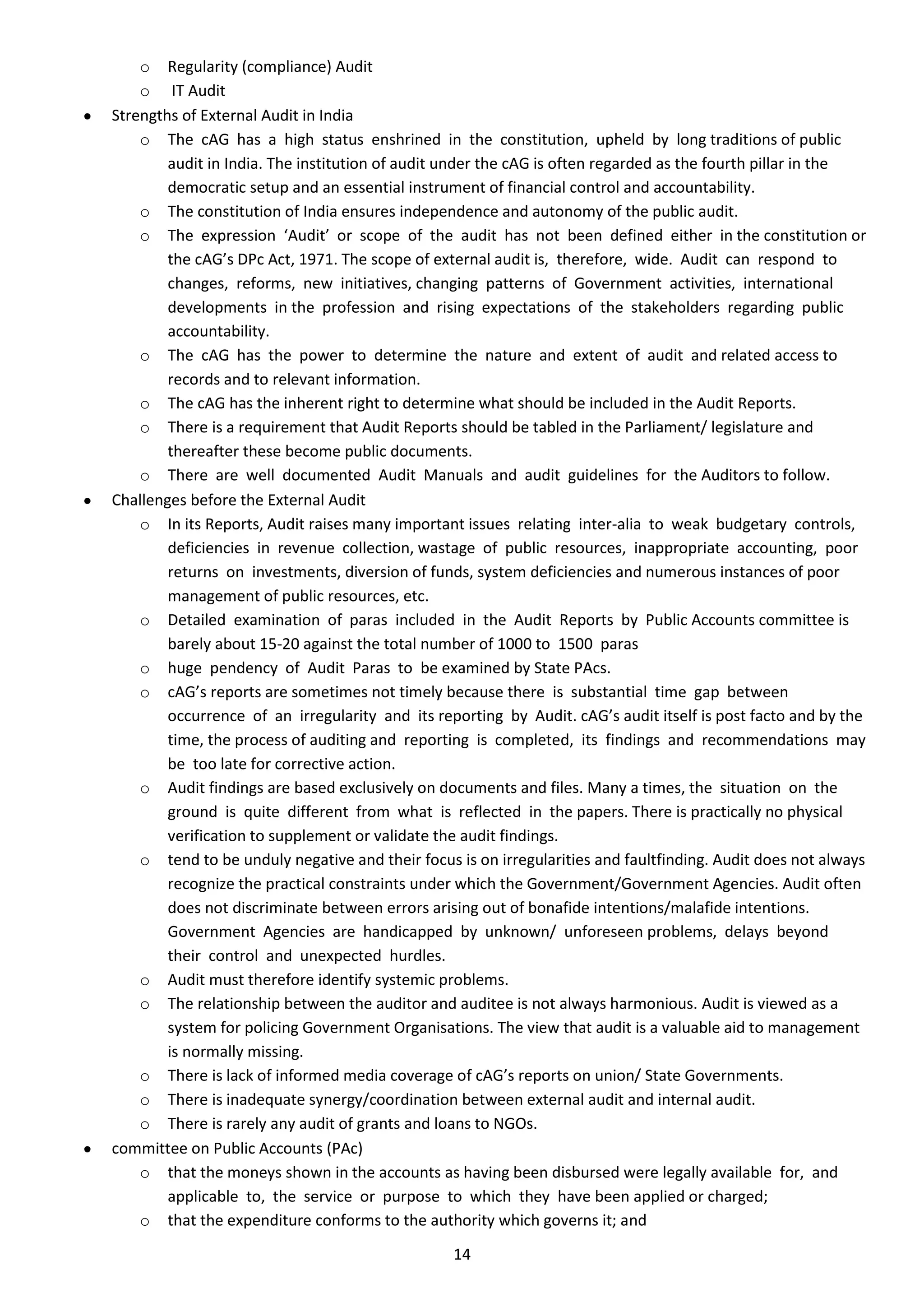 o Regularity (compliance) Audit
    o IT Audit
Strengths of External Audit in India
    o The cAG has a high status enshrined in the constitution, upheld by long traditions of public
        audit in India. The institution of audit under the cAG is often regarded as the fourth pillar in the
        democratic setup and an essential instrument of financial control and accountability.
    o The constitution of India ensures independence and autonomy of the public audit.
    o The expression ‘Audit’ or scope of the audit has not been defined either in the constitution or
        the cAG’s DPc Act, 1971. The scope of external audit is, therefore, wide. Audit can respond to
        changes, reforms, new initiatives, changing patterns of Government activities, international
        developments in the profession and rising expectations of the stakeholders regarding public
        accountability.
    o The cAG has the power to determine the nature and extent of audit and related access to
        records and to relevant information.
    o The cAG has the inherent right to determine what should be included in the Audit Reports.
    o There is a requirement that Audit Reports should be tabled in the Parliament/ legislature and
        thereafter these become public documents.
    o There are well documented Audit Manuals and audit guidelines for the Auditors to follow.
Challenges before the External Audit
    o In its Reports, Audit raises many important issues relating inter-alia to weak budgetary controls,
        deficiencies in revenue collection, wastage of public resources, inappropriate accounting, poor
        returns on investments, diversion of funds, system deficiencies and numerous instances of poor
        management of public resources, etc.
    o Detailed examination of paras included in the Audit Reports by Public Accounts committee is
        barely about 15-20 against the total number of 1000 to 1500 paras
    o huge pendency of Audit Paras to be examined by State PAcs.
    o cAG’s reports are sometimes not timely because there is substantial time gap between
        occurrence of an irregularity and its reporting by Audit. cAG’s audit itself is post facto and by the
        time, the process of auditing and reporting is completed, its findings and recommendations may
        be too late for corrective action.
    o Audit findings are based exclusively on documents and files. Many a times, the situation on the
        ground is quite different from what is reflected in the papers. There is practically no physical
        verification to supplement or validate the audit findings.
    o tend to be unduly negative and their focus is on irregularities and faultfinding. Audit does not always
        recognize the practical constraints under which the Government/Government Agencies. Audit often
        does not discriminate between errors arising out of bonafide intentions/malafide intentions.
        Government Agencies are handicapped by unknown/ unforeseen problems, delays beyond
        their control and unexpected hurdles.
    o Audit must therefore identify systemic problems.
    o The relationship between the auditor and auditee is not always harmonious. Audit is viewed as a
        system for policing Government Organisations. The view that audit is a valuable aid to management
        is normally missing.
    o There is lack of informed media coverage of cAG’s reports on union/ State Governments.
    o There is inadequate synergy/coordination between external audit and internal audit.
    o There is rarely any audit of grants and loans to NGOs.
committee on Public Accounts (PAc)
    o that the moneys shown in the accounts as having been disbursed were legally available for, and
        applicable to, the service or purpose to which they have been applied or charged;
    o that the expenditure conforms to the authority which governs it; and
                                                 14
 