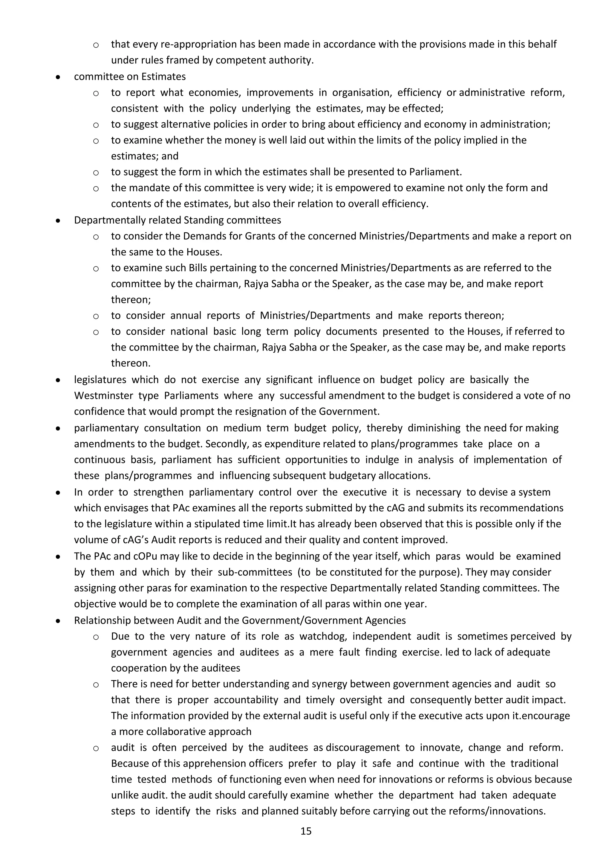 o    that every re-appropriation has been made in accordance with the provisions made in this behalf
         under rules framed by competent authority.
committee on Estimates
     o to report what economies, improvements in organisation, efficiency or administrative reform,
         consistent with the policy underlying the estimates, may be effected;
     o to suggest alternative policies in order to bring about efficiency and economy in administration;
     o to examine whether the money is well laid out within the limits of the policy implied in the
         estimates; and
     o to suggest the form in which the estimates shall be presented to Parliament.
     o the mandate of this committee is very wide; it is empowered to examine not only the form and
         contents of the estimates, but also their relation to overall efficiency.
Departmentally related Standing committees
     o to consider the Demands for Grants of the concerned Ministries/Departments and make a report on
         the same to the Houses.
     o to examine such Bills pertaining to the concerned Ministries/Departments as are referred to the
         committee by the chairman, Rajya Sabha or the Speaker, as the case may be, and make report
         thereon;
     o to consider annual reports of Ministries/Departments and make reports thereon;
     o to consider national basic long term policy documents presented to the Houses, if referred to
         the committee by the chairman, Rajya Sabha or the Speaker, as the case may be, and make reports
         thereon.
legislatures which do not exercise any significant influence on budget policy are basically the
Westminster type Parliaments where any successful amendment to the budget is considered a vote of no
confidence that would prompt the resignation of the Government.
parliamentary consultation on medium term budget policy, thereby diminishing the need for making
amendments to the budget. Secondly, as expenditure related to plans/programmes take place on a
continuous basis, parliament has sufficient opportunities to indulge in analysis of implementation of
these plans/programmes and influencing subsequent budgetary allocations.
In order to strengthen parliamentary control over the executive it is necessary to devise a system
which envisages that PAc examines all the reports submitted by the cAG and submits its recommendations
to the legislature within a stipulated time limit.It has already been observed that this is possible only if the
volume of cAG’s Audit reports is reduced and their quality and content improved.
The PAc and cOPu may like to decide in the beginning of the year itself, which paras would be examined
by them and which by their sub-committees (to be constituted for the purpose). They may consider
assigning other paras for examination to the respective Departmentally related Standing committees. The
objective would be to complete the examination of all paras within one year.
Relationship between Audit and the Government/Government Agencies
     o Due to the very nature of its role as watchdog, independent audit is sometimes perceived by
         government agencies and auditees as a mere fault finding exercise. led to lack of adequate
         cooperation by the auditees
     o There is need for better understanding and synergy between government agencies and audit so
         that there is proper accountability and timely oversight and consequently better audit impact.
         The information provided by the external audit is useful only if the executive acts upon it.encourage
         a more collaborative approach
     o audit is often perceived by the auditees as discouragement to innovate, change and reform.
         Because of this apprehension officers prefer to play it safe and continue with the traditional
         time tested methods of functioning even when need for innovations or reforms is obvious because
         unlike audit. the audit should carefully examine whether the department had taken adequate
         steps to identify the risks and planned suitably before carrying out the reforms/innovations.
                                                  15
 