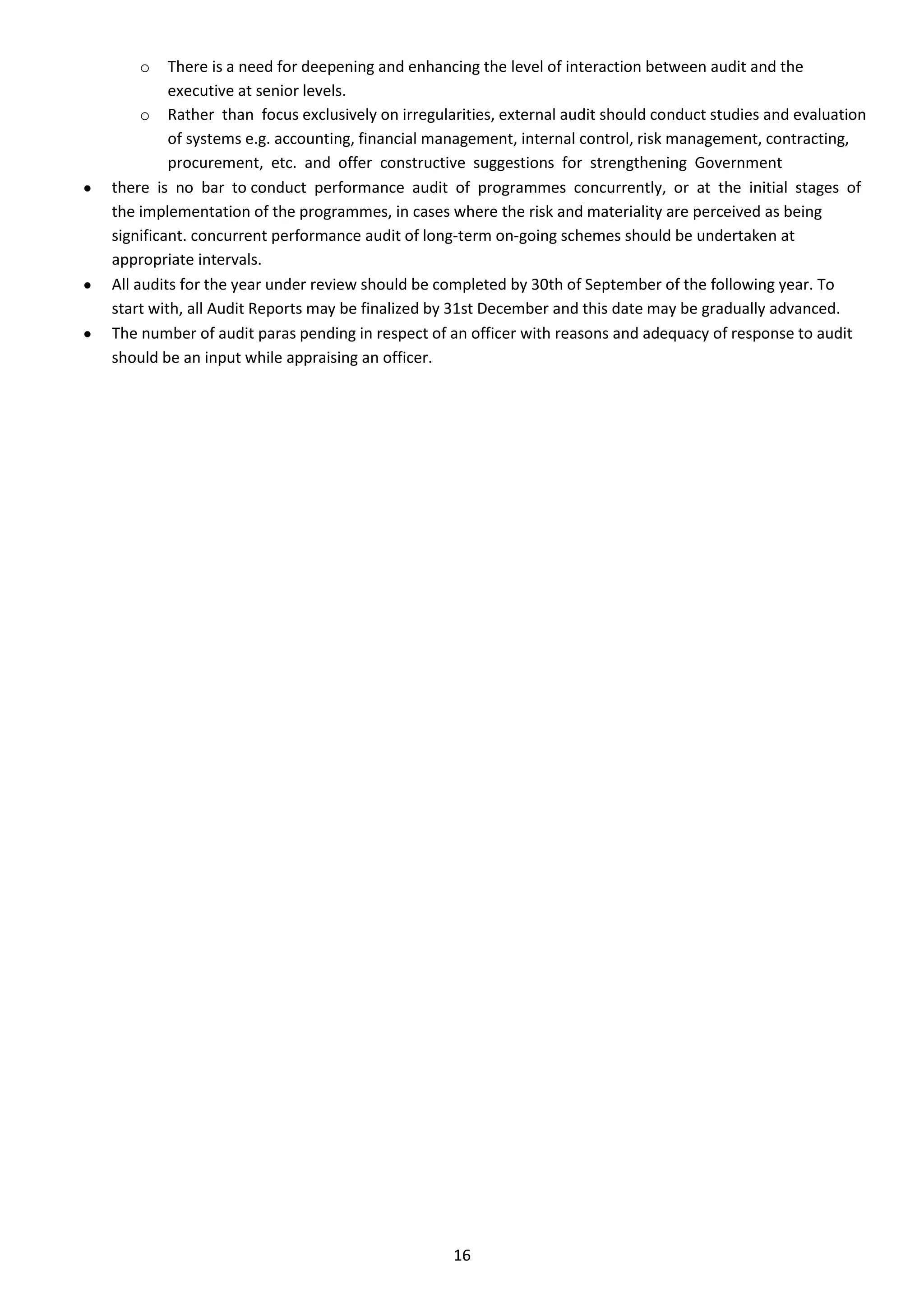 o     There is a need for deepening and enhancing the level of interaction between audit and the
         executive at senior levels.
     o Rather than focus exclusively on irregularities, external audit should conduct studies and evaluation
         of systems e.g. accounting, financial management, internal control, risk management, contracting,
         procurement, etc. and offer constructive suggestions for strengthening Government
there is no bar to conduct performance audit of programmes concurrently, or at the initial stages of
the implementation of the programmes, in cases where the risk and materiality are perceived as being
significant. concurrent performance audit of long-term on-going schemes should be undertaken at
appropriate intervals.
All audits for the year under review should be completed by 30th of September of the following year. To
start with, all Audit Reports may be finalized by 31st December and this date may be gradually advanced.
The number of audit paras pending in respect of an officer with reasons and adequacy of response to audit
should be an input while appraising an officer.




                                                16
 