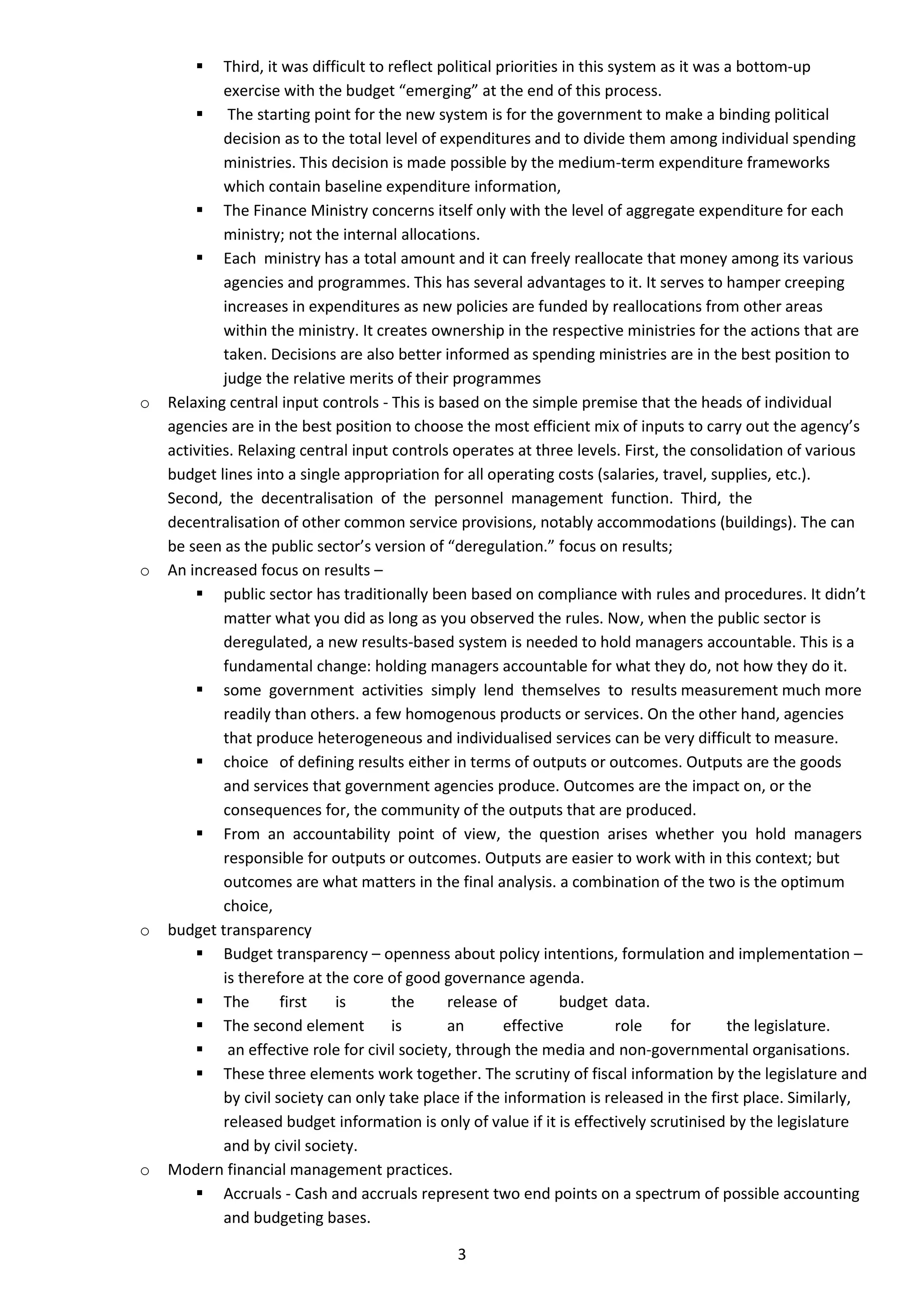     Third, it was difficult to reflect political priorities in this system as it was a bottom-up
             exercise with the budget “emerging” at the end of this process.
         The starting point for the new system is for the government to make a binding political
             decision as to the total level of expenditures and to divide them among individual spending
             ministries. This decision is made possible by the medium-term expenditure frameworks
             which contain baseline expenditure information,
         The Finance Ministry concerns itself only with the level of aggregate expenditure for each
             ministry; not the internal allocations.
         Each ministry has a total amount and it can freely reallocate that money among its various
             agencies and programmes. This has several advantages to it. It serves to hamper creeping
             increases in expenditures as new policies are funded by reallocations from other areas
             within the ministry. It creates ownership in the respective ministries for the actions that are
             taken. Decisions are also better informed as spending ministries are in the best position to
             judge the relative merits of their programmes
o   Relaxing central input controls - This is based on the simple premise that the heads of individual
    agencies are in the best position to choose the most efficient mix of inputs to carry out the agency’s
    activities. Relaxing central input controls operates at three levels. First, the consolidation of various
    budget lines into a single appropriation for all operating costs (salaries, travel, supplies, etc.).
    Second, the decentralisation of the personnel management function. Third, the
    decentralisation of other common service provisions, notably accommodations (buildings). The can
    be seen as the public sector’s version of “deregulation.” focus on results;
o   An increased focus on results –
         public sector has traditionally been based on compliance with rules and procedures. It didn’t
             matter what you did as long as you observed the rules. Now, when the public sector is
             deregulated, a new results-based system is needed to hold managers accountable. This is a
             fundamental change: holding managers accountable for what they do, not how they do it.
         some government activities simply lend themselves to results measurement much more
             readily than others. a few homogenous products or services. On the other hand, agencies
             that produce heterogeneous and individualised services can be very difficult to measure.
         choice of defining results either in terms of outputs or outcomes. Outputs are the goods
             and services that government agencies produce. Outcomes are the impact on, or the
             consequences for, the community of the outputs that are produced.
         From an accountability point of view, the question arises whether you hold managers
             responsible for outputs or outcomes. Outputs are easier to work with in this context; but
             outcomes are what matters in the final analysis. a combination of the two is the optimum
             choice,
o   budget transparency
         Budget transparency – openness about policy intentions, formulation and implementation –
             is therefore at the core of good governance agenda.
         The          first   is        the     release of         budget data.
         The second element             is      an        effective          role   for      the legislature.
         an effective role for civil society, through the media and non-governmental organisations.
         These three elements work together. The scrutiny of fiscal information by the legislature and
             by civil society can only take place if the information is released in the first place. Similarly,
             released budget information is only of value if it is effectively scrutinised by the legislature
             and by civil society.
o   Modern financial management practices.
         Accruals - Cash and accruals represent two end points on a spectrum of possible accounting
             and budgeting bases.

                                                3
 