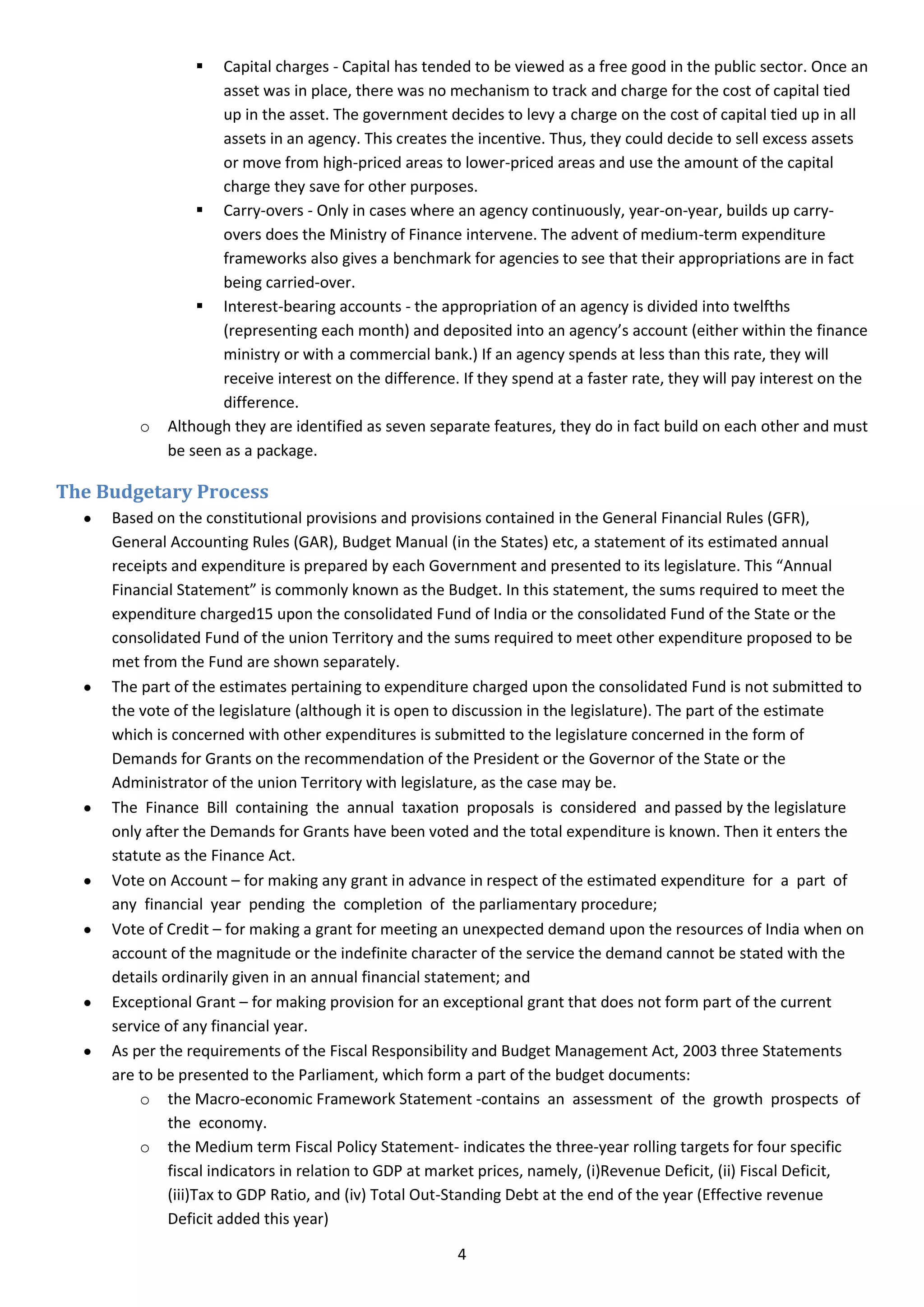   Capital charges - Capital has tended to be viewed as a free good in the public sector. Once an
                    asset was in place, there was no mechanism to track and charge for the cost of capital tied
                    up in the asset. The government decides to levy a charge on the cost of capital tied up in all
                    assets in an agency. This creates the incentive. Thus, they could decide to sell excess assets
                    or move from high-priced areas to lower-priced areas and use the amount of the capital
                    charge they save for other purposes.
                  Carry-overs - Only in cases where an agency continuously, year-on-year, builds up carry-
                    overs does the Ministry of Finance intervene. The advent of medium-term expenditure
                    frameworks also gives a benchmark for agencies to see that their appropriations are in fact
                    being carried-over.
                  Interest-bearing accounts - the appropriation of an agency is divided into twelfths
                    (representing each month) and deposited into an agency’s account (either within the finance
                    ministry or with a commercial bank.) If an agency spends at less than this rate, they will
                    receive interest on the difference. If they spend at a faster rate, they will pay interest on the
                    difference.
         o   Although they are identified as seven separate features, they do in fact build on each other and must
             be seen as a package.

The Budgetary Process
     Based on the constitutional provisions and provisions contained in the General Financial Rules (GFR),
     General Accounting Rules (GAR), Budget Manual (in the States) etc, a statement of its estimated annual
     receipts and expenditure is prepared by each Government and presented to its legislature. This “Annual
     Financial Statement” is commonly known as the Budget. In this statement, the sums required to meet the
     expenditure charged15 upon the consolidated Fund of India or the consolidated Fund of the State or the
     consolidated Fund of the union Territory and the sums required to meet other expenditure proposed to be
     met from the Fund are shown separately.
     The part of the estimates pertaining to expenditure charged upon the consolidated Fund is not submitted to
     the vote of the legislature (although it is open to discussion in the legislature). The part of the estimate
     which is concerned with other expenditures is submitted to the legislature concerned in the form of
     Demands for Grants on the recommendation of the President or the Governor of the State or the
     Administrator of the union Territory with legislature, as the case may be.
     The Finance Bill containing the annual taxation proposals is considered and passed by the legislature
     only after the Demands for Grants have been voted and the total expenditure is known. Then it enters the
     statute as the Finance Act.
     Vote on Account – for making any grant in advance in respect of the estimated expenditure for a part of
     any financial year pending the completion of the parliamentary procedure;
     Vote of Credit – for making a grant for meeting an unexpected demand upon the resources of India when on
     account of the magnitude or the indefinite character of the service the demand cannot be stated with the
     details ordinarily given in an annual financial statement; and
     Exceptional Grant – for making provision for an exceptional grant that does not form part of the current
     service of any financial year.
     As per the requirements of the Fiscal Responsibility and Budget Management Act, 2003 three Statements
     are to be presented to the Parliament, which form a part of the budget documents:
         o the Macro-economic Framework Statement -contains an assessment of the growth prospects of
              the economy.
         o the Medium term Fiscal Policy Statement- indicates the three-year rolling targets for four specific
              fiscal indicators in relation to GDP at market prices, namely, (i)Revenue Deficit, (ii) Fiscal Deficit,
              (iii)Tax to GDP Ratio, and (iv) Total Out-Standing Debt at the end of the year (Effective revenue
              Deficit added this year)

                                                        4
 