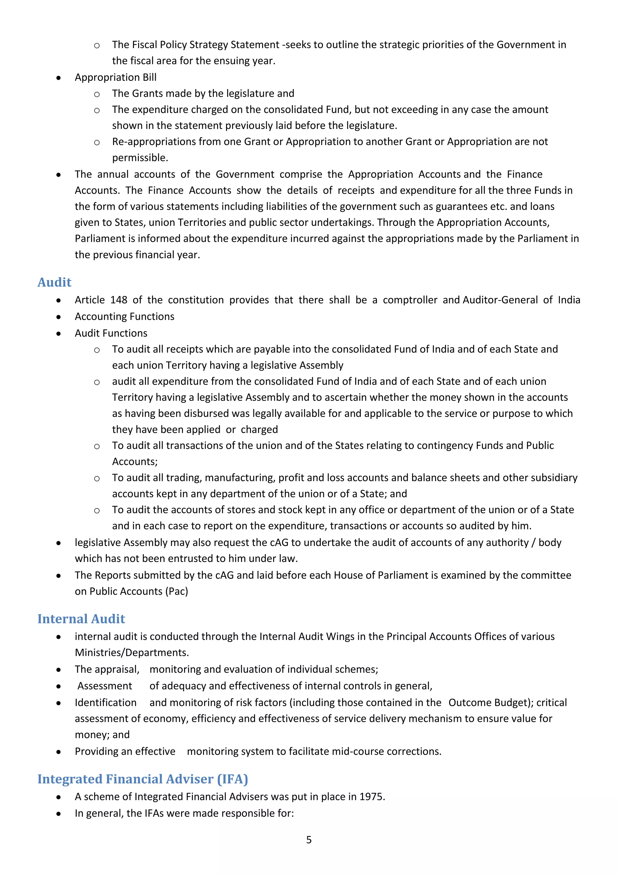 o   The Fiscal Policy Strategy Statement -seeks to outline the strategic priorities of the Government in
                the fiscal area for the ensuing year.
        Appropriation Bill
            o The Grants made by the legislature and
            o The expenditure charged on the consolidated Fund, but not exceeding in any case the amount
                shown in the statement previously laid before the legislature.
            o Re-appropriations from one Grant or Appropriation to another Grant or Appropriation are not
                permissible.
        The annual accounts of the Government comprise the Appropriation Accounts and the Finance
        Accounts. The Finance Accounts show the details of receipts and expenditure for all the three Funds in
        the form of various statements including liabilities of the government such as guarantees etc. and loans
        given to States, union Territories and public sector undertakings. Through the Appropriation Accounts,
        Parliament is informed about the expenditure incurred against the appropriations made by the Parliament in
        the previous financial year.

Audit
        Article 148 of the constitution provides that there shall be a comptroller and Auditor-General of India
        Accounting Functions
        Audit Functions
             o To audit all receipts which are payable into the consolidated Fund of India and of each State and
                 each union Territory having a legislative Assembly
             o audit all expenditure from the consolidated Fund of India and of each State and of each union
                 Territory having a legislative Assembly and to ascertain whether the money shown in the accounts
                 as having been disbursed was legally available for and applicable to the service or purpose to which
                 they have been applied or charged
             o To audit all transactions of the union and of the States relating to contingency Funds and Public
                 Accounts;
             o To audit all trading, manufacturing, profit and loss accounts and balance sheets and other subsidiary
                 accounts kept in any department of the union or of a State; and
             o To audit the accounts of stores and stock kept in any office or department of the union or of a State
                 and in each case to report on the expenditure, transactions or accounts so audited by him.
        legislative Assembly may also request the cAG to undertake the audit of accounts of any authority / body
        which has not been entrusted to him under law.
        The Reports submitted by the cAG and laid before each House of Parliament is examined by the committee
        on Public Accounts (Pac)

Internal Audit
        internal audit is conducted through the Internal Audit Wings in the Principal Accounts Offices of various
        Ministries/Departments.
        The appraisal, monitoring and evaluation of individual schemes;
         Assessment       of adequacy and effectiveness of internal controls in general,
        Identification and monitoring of risk factors (including those contained in the Outcome Budget); critical
        assessment of economy, efficiency and effectiveness of service delivery mechanism to ensure value for
        money; and
        Providing an effective monitoring system to facilitate mid-course corrections.

Integrated Financial Adviser (IFA)
        A scheme of Integrated Financial Advisers was put in place in 1975.
        In general, the IFAs were made responsible for:

                                                         5
 