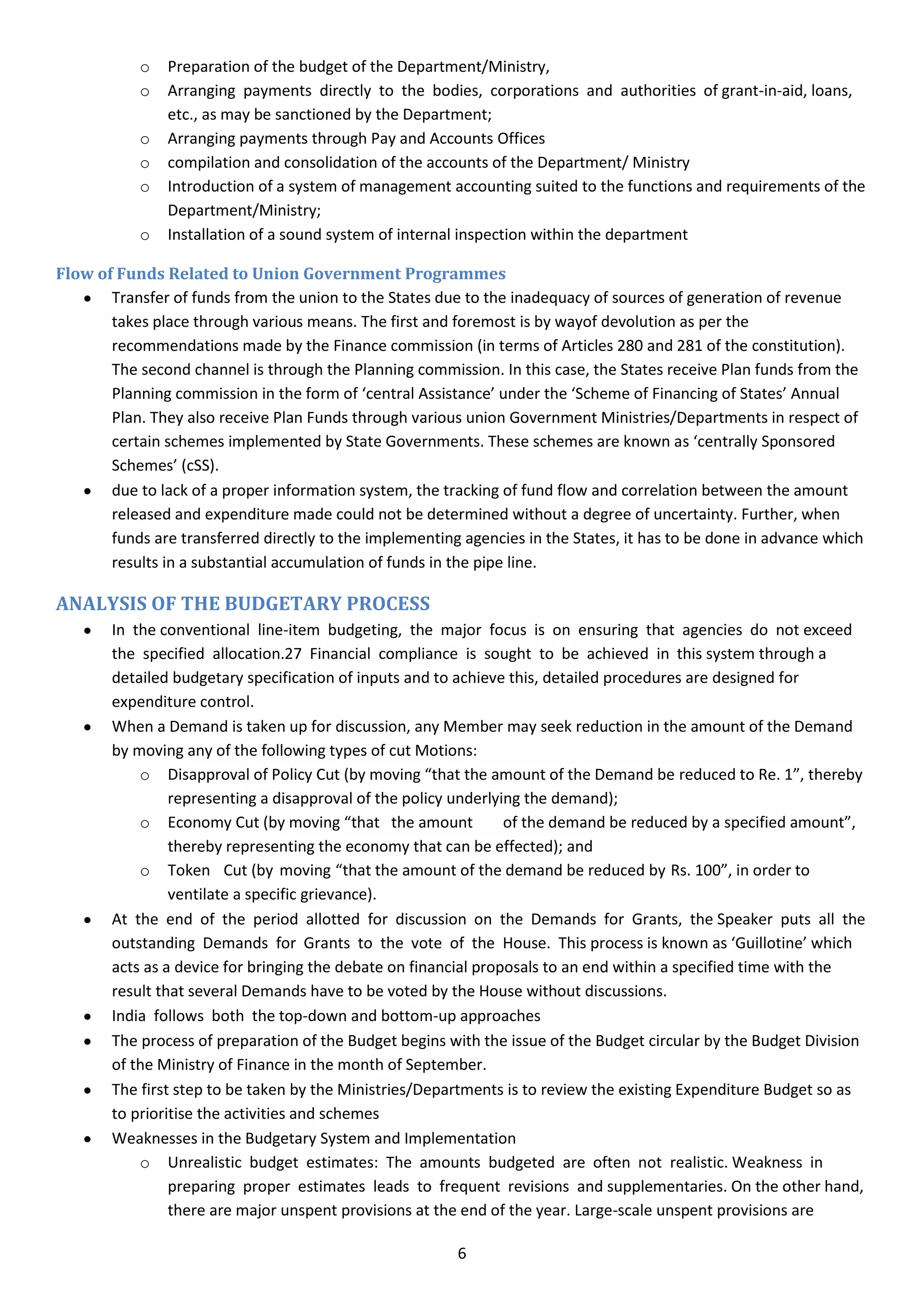 o   Preparation of the budget of the Department/Ministry,
            o   Arranging payments directly to the bodies, corporations and authorities of grant-in-aid, loans,
                etc., as may be sanctioned by the Department;
            o   Arranging payments through Pay and Accounts Offices
            o   compilation and consolidation of the accounts of the Department/ Ministry
            o   Introduction of a system of management accounting suited to the functions and requirements of the
                Department/Ministry;
            o   Installation of a sound system of internal inspection within the department

Flow of Funds Related to Union Government Programmes
       Transfer of funds from the union to the States due to the inadequacy of sources of generation of revenue
       takes place through various means. The first and foremost is by wayof devolution as per the
       recommendations made by the Finance commission (in terms of Articles 280 and 281 of the constitution).
       The second channel is through the Planning commission. In this case, the States receive Plan funds from the
       Planning commission in the form of ‘central Assistance’ under the ‘Scheme of Financing of States’ Annual
       Plan. They also receive Plan Funds through various union Government Ministries/Departments in respect of
       certain schemes implemented by State Governments. These schemes are known as ‘centrally Sponsored
       Schemes’ (cSS).
       due to lack of a proper information system, the tracking of fund flow and correlation between the amount
       released and expenditure made could not be determined without a degree of uncertainty. Further, when
       funds are transferred directly to the implementing agencies in the States, it has to be done in advance which
       results in a substantial accumulation of funds in the pipe line.

ANALYSIS OF THE BUDGETARY PROCESS
        In the conventional line-item budgeting, the major focus is on ensuring that agencies do not exceed
        the specified allocation.27 Financial compliance is sought to be achieved in this system through a
        detailed budgetary specification of inputs and to achieve this, detailed procedures are designed for
        expenditure control.
        When a Demand is taken up for discussion, any Member may seek reduction in the amount of the Demand
        by moving any of the following types of cut Motions:
            o Disapproval of Policy Cut (by moving “that the amount of the Demand be reduced to Re. 1”, thereby
                 representing a disapproval of the policy underlying the demand);
            o Economy Cut (by moving “that the amount             of the demand be reduced by a specified amount”,
                 thereby representing the economy that can be effected); and
            o Token Cut (by moving “that the amount of the demand be reduced by Rs. 100”, in order to
                 ventilate a specific grievance).
        At the end of the period allotted for discussion on the Demands for Grants, the Speaker puts all the
        outstanding Demands for Grants to the vote of the House. This process is known as ‘Guillotine’ which
        acts as a device for bringing the debate on financial proposals to an end within a specified time with the
        result that several Demands have to be voted by the House without discussions.
        India follows both the top-down and bottom-up approaches
        The process of preparation of the Budget begins with the issue of the Budget circular by the Budget Division
        of the Ministry of Finance in the month of September.
        The first step to be taken by the Ministries/Departments is to review the existing Expenditure Budget so as
        to prioritise the activities and schemes
        Weaknesses in the Budgetary System and Implementation
            o Unrealistic budget estimates: The amounts budgeted are often not realistic. Weakness in
                 preparing proper estimates leads to frequent revisions and supplementaries. On the other hand,
                 there are major unspent provisions at the end of the year. Large-scale unspent provisions are

                                                         6
 