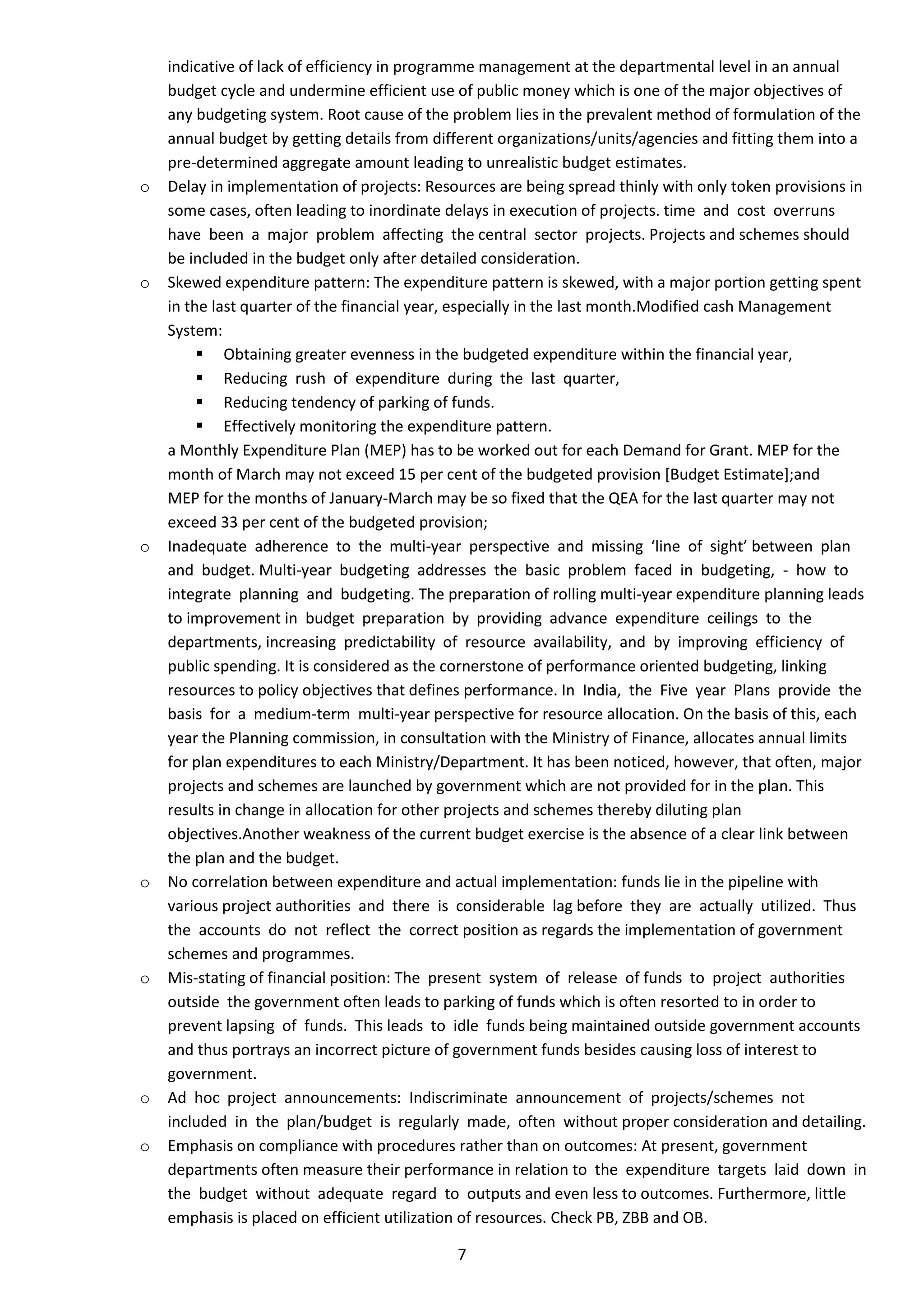 indicative of lack of efficiency in programme management at the departmental level in an annual
    budget cycle and undermine efficient use of public money which is one of the major objectives of
    any budgeting system. Root cause of the problem lies in the prevalent method of formulation of the
    annual budget by getting details from different organizations/units/agencies and fitting them into a
    pre-determined aggregate amount leading to unrealistic budget estimates.
o   Delay in implementation of projects: Resources are being spread thinly with only token provisions in
    some cases, often leading to inordinate delays in execution of projects. time and cost overruns
    have been a major problem affecting the central sector projects. Projects and schemes should
    be included in the budget only after detailed consideration.
o   Skewed expenditure pattern: The expenditure pattern is skewed, with a major portion getting spent
    in the last quarter of the financial year, especially in the last month.Modified cash Management
    System:
          Obtaining greater evenness in the budgeted expenditure within the financial year,
          Reducing rush of expenditure during the last quarter,
          Reducing tendency of parking of funds.
          Effectively monitoring the expenditure pattern.
    a Monthly Expenditure Plan (MEP) has to be worked out for each Demand for Grant. MEP for the
    month of March may not exceed 15 per cent of the budgeted provision [Budget Estimate];and
    MEP for the months of January-March may be so fixed that the QEA for the last quarter may not
    exceed 33 per cent of the budgeted provision;
o   Inadequate adherence to the multi-year perspective and missing ‘line of sight’ between plan
    and budget. Multi-year budgeting addresses the basic problem faced in budgeting, - how to
    integrate planning and budgeting. The preparation of rolling multi-year expenditure planning leads
    to improvement in budget preparation by providing advance expenditure ceilings to the
    departments, increasing predictability of resource availability, and by improving efficiency of
    public spending. It is considered as the cornerstone of performance oriented budgeting, linking
    resources to policy objectives that defines performance. In India, the Five year Plans provide the
    basis for a medium-term multi-year perspective for resource allocation. On the basis of this, each
    year the Planning commission, in consultation with the Ministry of Finance, allocates annual limits
    for plan expenditures to each Ministry/Department. It has been noticed, however, that often, major
    projects and schemes are launched by government which are not provided for in the plan. This
    results in change in allocation for other projects and schemes thereby diluting plan
    objectives.Another weakness of the current budget exercise is the absence of a clear link between
    the plan and the budget.
o   No correlation between expenditure and actual implementation: funds lie in the pipeline with
    various project authorities and there is considerable lag before they are actually utilized. Thus
    the accounts do not reflect the correct position as regards the implementation of government
    schemes and programmes.
o   Mis-stating of financial position: The present system of release of funds to project authorities
    outside the government often leads to parking of funds which is often resorted to in order to
    prevent lapsing of funds. This leads to idle funds being maintained outside government accounts
    and thus portrays an incorrect picture of government funds besides causing loss of interest to
    government.
o   Ad hoc project announcements: Indiscriminate announcement of projects/schemes not
    included in the plan/budget is regularly made, often without proper consideration and detailing.
o   Emphasis on compliance with procedures rather than on outcomes: At present, government
    departments often measure their performance in relation to the expenditure targets laid down in
    the budget without adequate regard to outputs and even less to outcomes. Furthermore, little
    emphasis is placed on efficient utilization of resources. Check PB, ZBB and OB.

                                             7
 